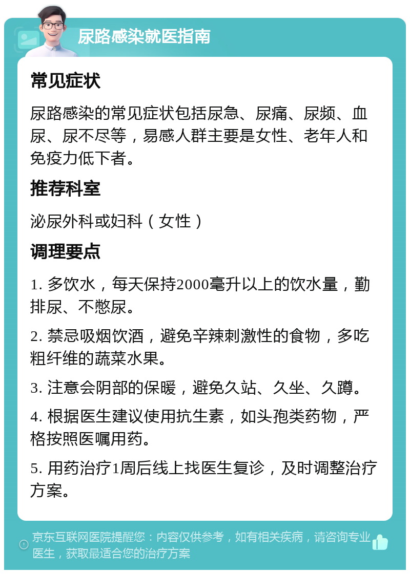 尿路感染就医指南 常见症状 尿路感染的常见症状包括尿急、尿痛、尿频、血尿、尿不尽等，易感人群主要是女性、老年人和免疫力低下者。 推荐科室 泌尿外科或妇科（女性） 调理要点 1. 多饮水，每天保持2000毫升以上的饮水量，勤排尿、不憋尿。 2. 禁忌吸烟饮酒，避免辛辣刺激性的食物，多吃粗纤维的蔬菜水果。 3. 注意会阴部的保暖，避免久站、久坐、久蹲。 4. 根据医生建议使用抗生素，如头孢类药物，严格按照医嘱用药。 5. 用药治疗1周后线上找医生复诊，及时调整治疗方案。