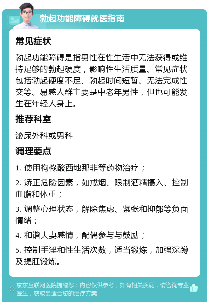 勃起功能障碍就医指南 常见症状 勃起功能障碍是指男性在性生活中无法获得或维持足够的勃起硬度，影响性生活质量。常见症状包括勃起硬度不足、勃起时间短暂、无法完成性交等。易感人群主要是中老年男性，但也可能发生在年轻人身上。 推荐科室 泌尿外科或男科 调理要点 1. 使用枸橼酸西地那非等药物治疗； 2. 矫正危险因素，如戒烟、限制酒精摄入、控制血脂和体重； 3. 调整心理状态，解除焦虑、紧张和抑郁等负面情绪； 4. 和谐夫妻感情，配偶参与与鼓励； 5. 控制手淫和性生活次数，适当锻炼，加强深蹲及提肛锻炼。