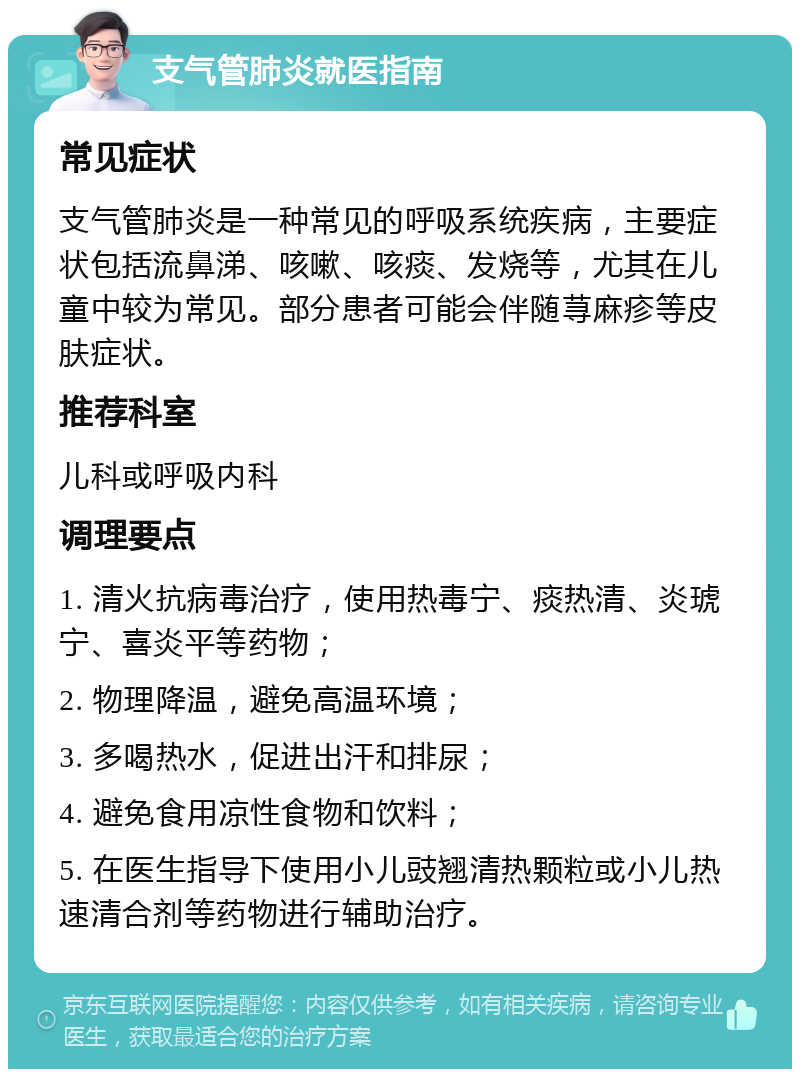 支气管肺炎就医指南 常见症状 支气管肺炎是一种常见的呼吸系统疾病，主要症状包括流鼻涕、咳嗽、咳痰、发烧等，尤其在儿童中较为常见。部分患者可能会伴随荨麻疹等皮肤症状。 推荐科室 儿科或呼吸内科 调理要点 1. 清火抗病毒治疗，使用热毒宁、痰热清、炎琥宁、喜炎平等药物； 2. 物理降温，避免高温环境； 3. 多喝热水，促进出汗和排尿； 4. 避免食用凉性食物和饮料； 5. 在医生指导下使用小儿豉翘清热颗粒或小儿热速清合剂等药物进行辅助治疗。