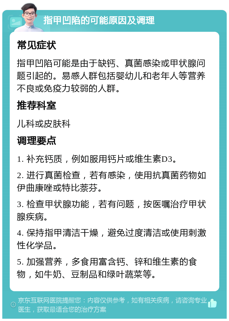 指甲凹陷的可能原因及调理 常见症状 指甲凹陷可能是由于缺钙、真菌感染或甲状腺问题引起的。易感人群包括婴幼儿和老年人等营养不良或免疫力较弱的人群。 推荐科室 儿科或皮肤科 调理要点 1. 补充钙质，例如服用钙片或维生素D3。 2. 进行真菌检查，若有感染，使用抗真菌药物如伊曲康唑或特比萘芬。 3. 检查甲状腺功能，若有问题，按医嘱治疗甲状腺疾病。 4. 保持指甲清洁干燥，避免过度清洁或使用刺激性化学品。 5. 加强营养，多食用富含钙、锌和维生素的食物，如牛奶、豆制品和绿叶蔬菜等。