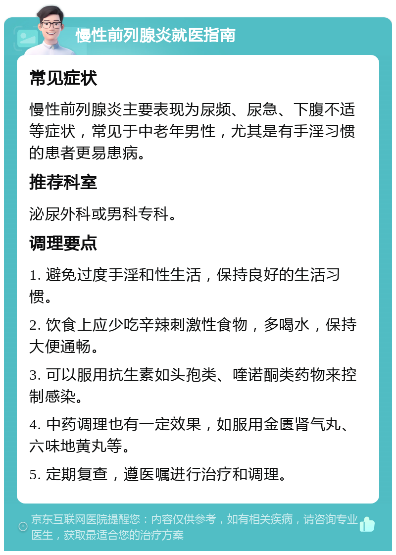 慢性前列腺炎就医指南 常见症状 慢性前列腺炎主要表现为尿频、尿急、下腹不适等症状，常见于中老年男性，尤其是有手淫习惯的患者更易患病。 推荐科室 泌尿外科或男科专科。 调理要点 1. 避免过度手淫和性生活，保持良好的生活习惯。 2. 饮食上应少吃辛辣刺激性食物，多喝水，保持大便通畅。 3. 可以服用抗生素如头孢类、喹诺酮类药物来控制感染。 4. 中药调理也有一定效果，如服用金匮肾气丸、六味地黄丸等。 5. 定期复查，遵医嘱进行治疗和调理。