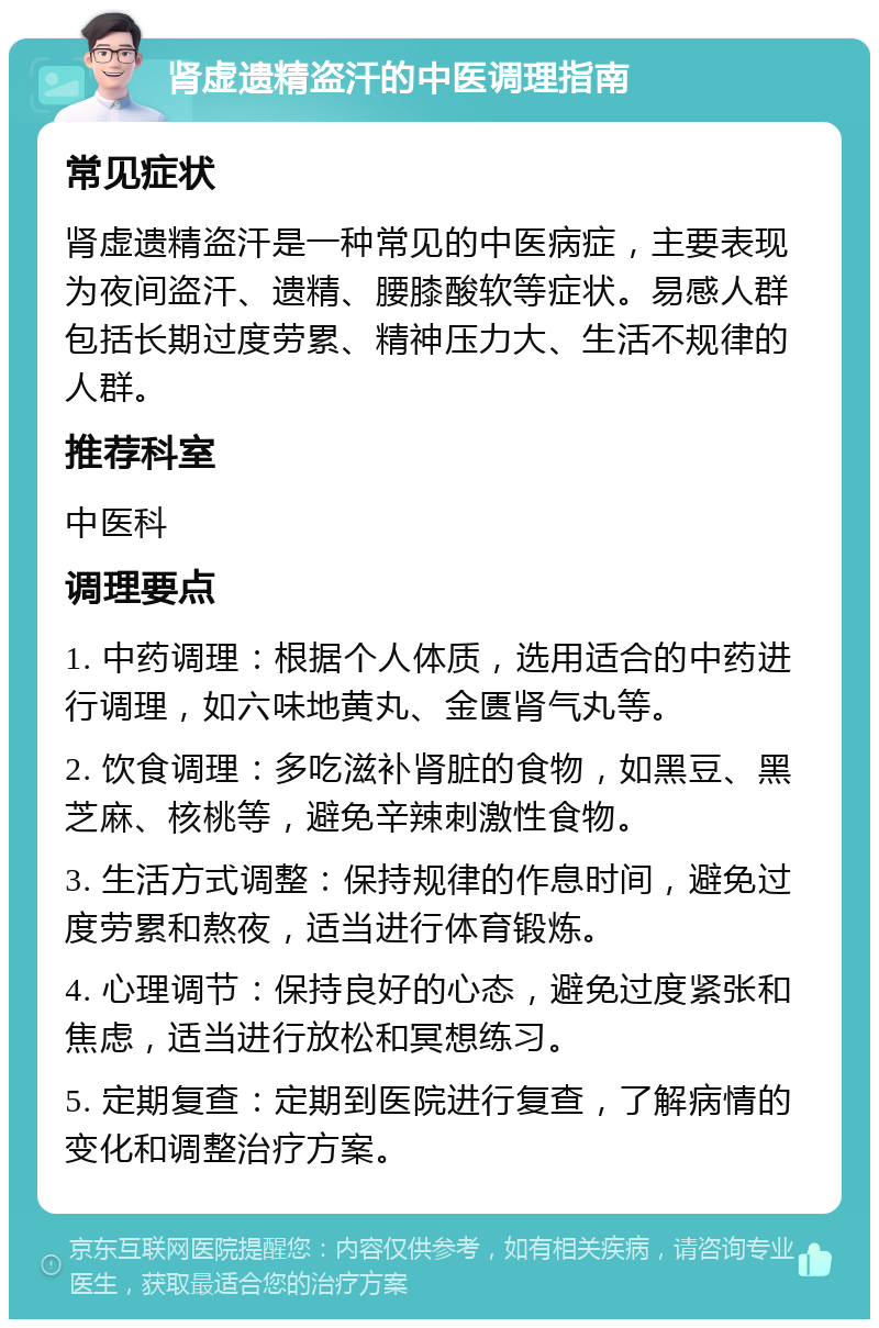 肾虚遗精盗汗的中医调理指南 常见症状 肾虚遗精盗汗是一种常见的中医病症，主要表现为夜间盗汗、遗精、腰膝酸软等症状。易感人群包括长期过度劳累、精神压力大、生活不规律的人群。 推荐科室 中医科 调理要点 1. 中药调理：根据个人体质，选用适合的中药进行调理，如六味地黄丸、金匮肾气丸等。 2. 饮食调理：多吃滋补肾脏的食物，如黑豆、黑芝麻、核桃等，避免辛辣刺激性食物。 3. 生活方式调整：保持规律的作息时间，避免过度劳累和熬夜，适当进行体育锻炼。 4. 心理调节：保持良好的心态，避免过度紧张和焦虑，适当进行放松和冥想练习。 5. 定期复查：定期到医院进行复查，了解病情的变化和调整治疗方案。