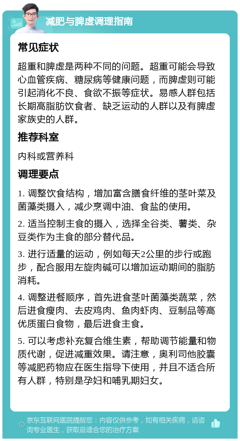 减肥与脾虚调理指南 常见症状 超重和脾虚是两种不同的问题。超重可能会导致心血管疾病、糖尿病等健康问题，而脾虚则可能引起消化不良、食欲不振等症状。易感人群包括长期高脂肪饮食者、缺乏运动的人群以及有脾虚家族史的人群。 推荐科室 内科或营养科 调理要点 1. 调整饮食结构，增加富含膳食纤维的茎叶菜及菌藻类摄入，减少烹调中油、食盐的使用。 2. 适当控制主食的摄入，选择全谷类、薯类、杂豆类作为主食的部分替代品。 3. 进行适量的运动，例如每天2公里的步行或跑步，配合服用左旋肉碱可以增加运动期间的脂肪消耗。 4. 调整进餐顺序，首先进食茎叶菌藻类蔬菜，然后进食瘦肉、去皮鸡肉、鱼肉虾肉、豆制品等高优质蛋白食物，最后进食主食。 5. 可以考虑补充复合维生素，帮助调节能量和物质代谢，促进减重效果。请注意，奥利司他胶囊等减肥药物应在医生指导下使用，并且不适合所有人群，特别是孕妇和哺乳期妇女。