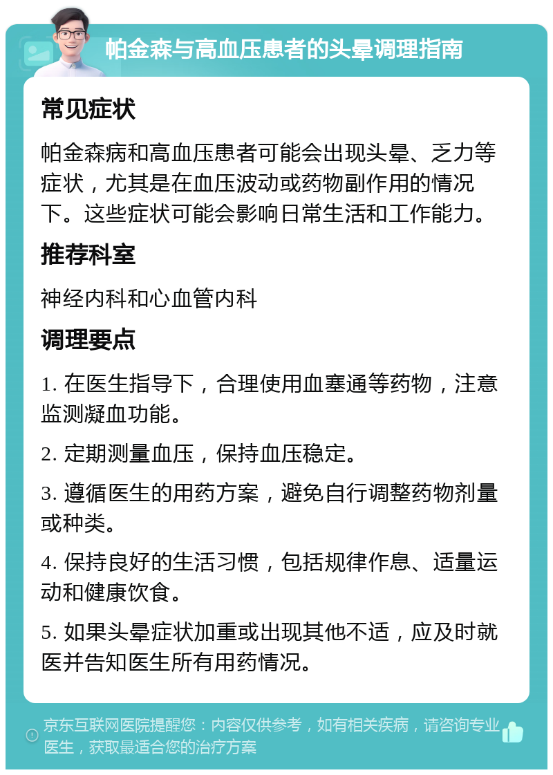 帕金森与高血压患者的头晕调理指南 常见症状 帕金森病和高血压患者可能会出现头晕、乏力等症状，尤其是在血压波动或药物副作用的情况下。这些症状可能会影响日常生活和工作能力。 推荐科室 神经内科和心血管内科 调理要点 1. 在医生指导下，合理使用血塞通等药物，注意监测凝血功能。 2. 定期测量血压，保持血压稳定。 3. 遵循医生的用药方案，避免自行调整药物剂量或种类。 4. 保持良好的生活习惯，包括规律作息、适量运动和健康饮食。 5. 如果头晕症状加重或出现其他不适，应及时就医并告知医生所有用药情况。