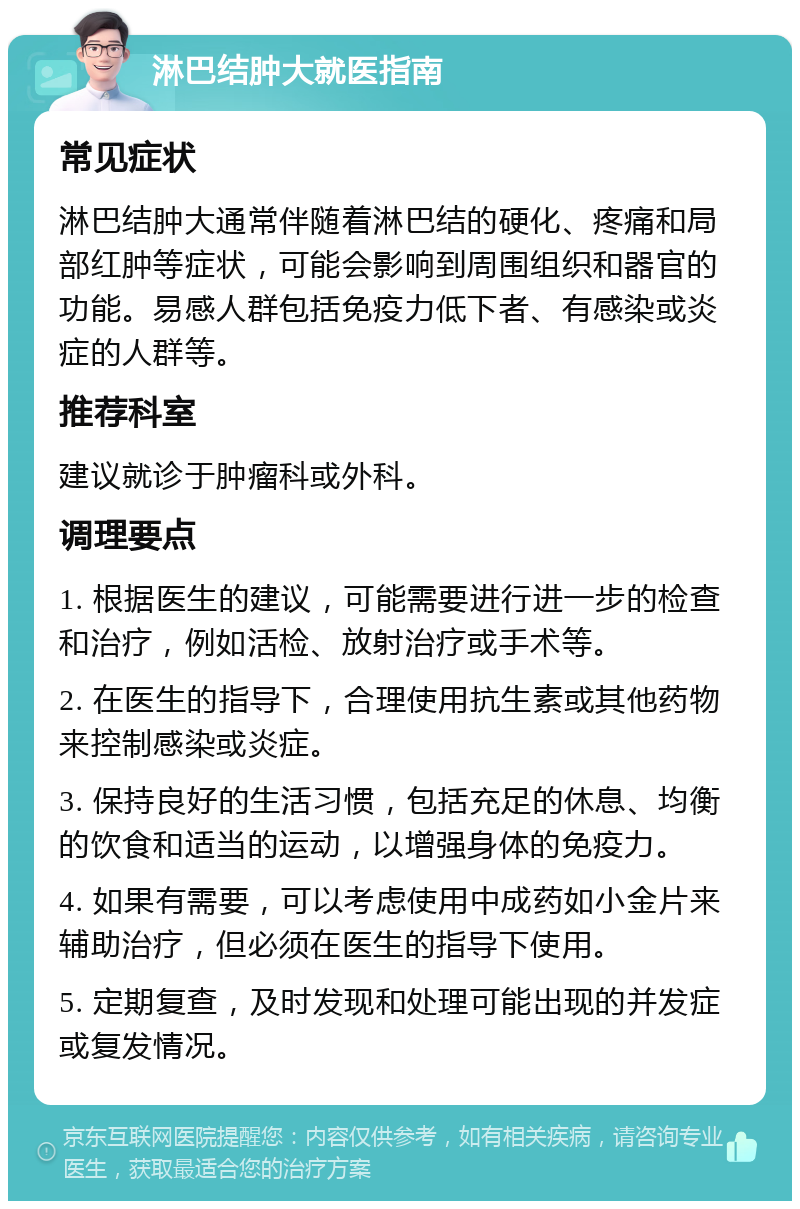 淋巴结肿大就医指南 常见症状 淋巴结肿大通常伴随着淋巴结的硬化、疼痛和局部红肿等症状，可能会影响到周围组织和器官的功能。易感人群包括免疫力低下者、有感染或炎症的人群等。 推荐科室 建议就诊于肿瘤科或外科。 调理要点 1. 根据医生的建议，可能需要进行进一步的检查和治疗，例如活检、放射治疗或手术等。 2. 在医生的指导下，合理使用抗生素或其他药物来控制感染或炎症。 3. 保持良好的生活习惯，包括充足的休息、均衡的饮食和适当的运动，以增强身体的免疫力。 4. 如果有需要，可以考虑使用中成药如小金片来辅助治疗，但必须在医生的指导下使用。 5. 定期复查，及时发现和处理可能出现的并发症或复发情况。