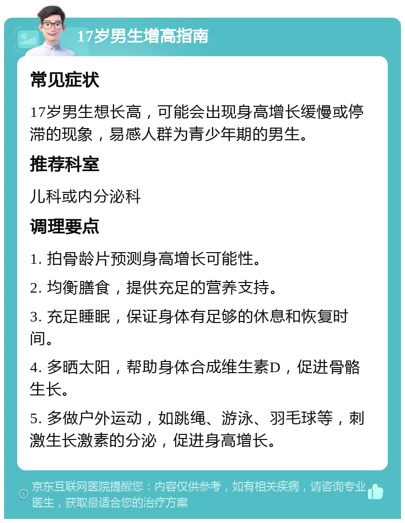 17岁男生增高指南 常见症状 17岁男生想长高，可能会出现身高增长缓慢或停滞的现象，易感人群为青少年期的男生。 推荐科室 儿科或内分泌科 调理要点 1. 拍骨龄片预测身高增长可能性。 2. 均衡膳食，提供充足的营养支持。 3. 充足睡眠，保证身体有足够的休息和恢复时间。 4. 多晒太阳，帮助身体合成维生素D，促进骨骼生长。 5. 多做户外运动，如跳绳、游泳、羽毛球等，刺激生长激素的分泌，促进身高增长。