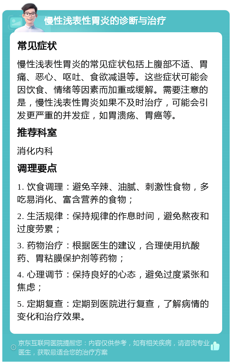 慢性浅表性胃炎的诊断与治疗 常见症状 慢性浅表性胃炎的常见症状包括上腹部不适、胃痛、恶心、呕吐、食欲减退等。这些症状可能会因饮食、情绪等因素而加重或缓解。需要注意的是，慢性浅表性胃炎如果不及时治疗，可能会引发更严重的并发症，如胃溃疡、胃癌等。 推荐科室 消化内科 调理要点 1. 饮食调理：避免辛辣、油腻、刺激性食物，多吃易消化、富含营养的食物； 2. 生活规律：保持规律的作息时间，避免熬夜和过度劳累； 3. 药物治疗：根据医生的建议，合理使用抗酸药、胃粘膜保护剂等药物； 4. 心理调节：保持良好的心态，避免过度紧张和焦虑； 5. 定期复查：定期到医院进行复查，了解病情的变化和治疗效果。