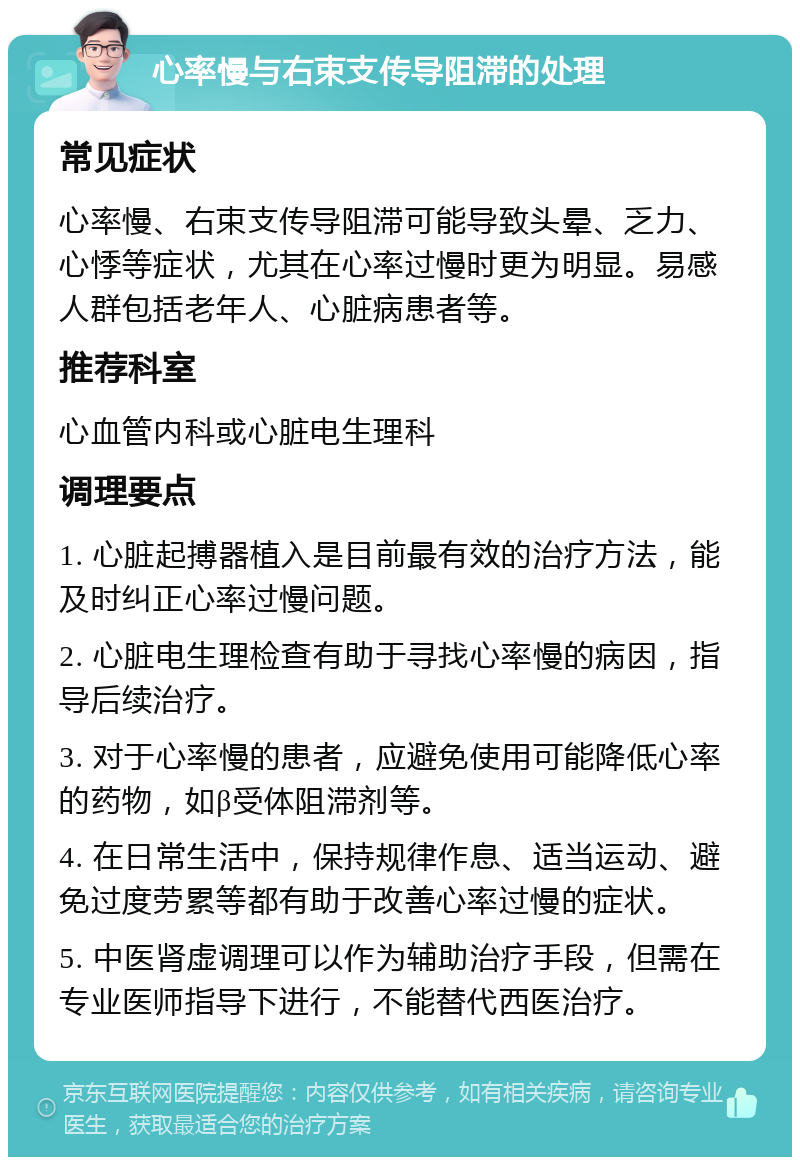 心率慢与右束支传导阻滞的处理 常见症状 心率慢、右束支传导阻滞可能导致头晕、乏力、心悸等症状，尤其在心率过慢时更为明显。易感人群包括老年人、心脏病患者等。 推荐科室 心血管内科或心脏电生理科 调理要点 1. 心脏起搏器植入是目前最有效的治疗方法，能及时纠正心率过慢问题。 2. 心脏电生理检查有助于寻找心率慢的病因，指导后续治疗。 3. 对于心率慢的患者，应避免使用可能降低心率的药物，如β受体阻滞剂等。 4. 在日常生活中，保持规律作息、适当运动、避免过度劳累等都有助于改善心率过慢的症状。 5. 中医肾虚调理可以作为辅助治疗手段，但需在专业医师指导下进行，不能替代西医治疗。