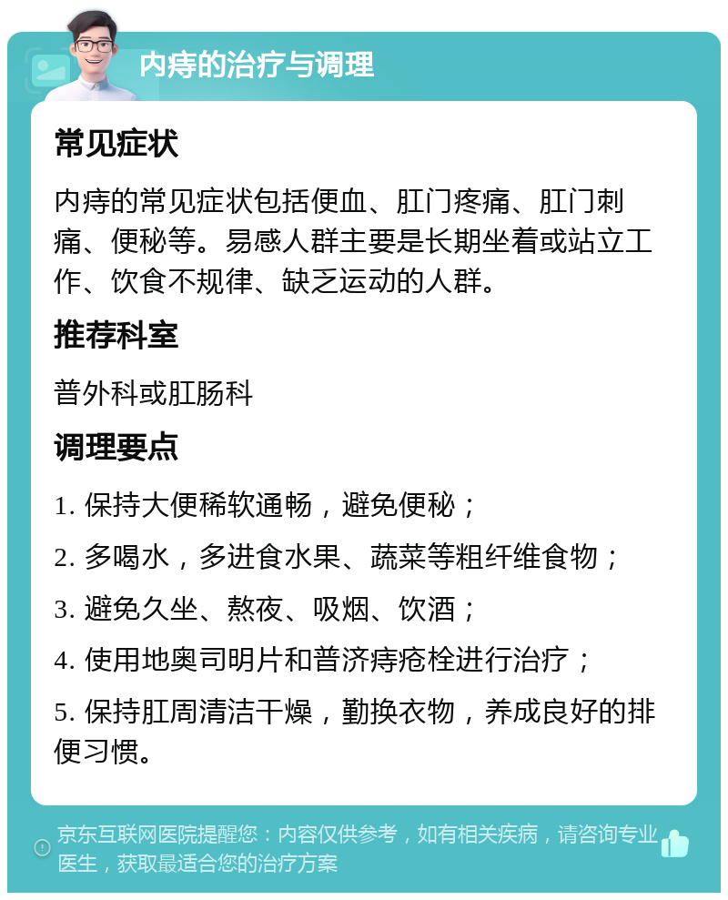 内痔的治疗与调理 常见症状 内痔的常见症状包括便血、肛门疼痛、肛门刺痛、便秘等。易感人群主要是长期坐着或站立工作、饮食不规律、缺乏运动的人群。 推荐科室 普外科或肛肠科 调理要点 1. 保持大便稀软通畅，避免便秘； 2. 多喝水，多进食水果、蔬菜等粗纤维食物； 3. 避免久坐、熬夜、吸烟、饮酒； 4. 使用地奥司明片和普济痔疮栓进行治疗； 5. 保持肛周清洁干燥，勤换衣物，养成良好的排便习惯。