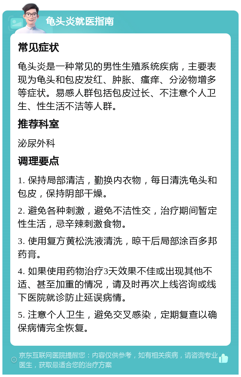 龟头炎就医指南 常见症状 龟头炎是一种常见的男性生殖系统疾病，主要表现为龟头和包皮发红、肿胀、瘙痒、分泌物增多等症状。易感人群包括包皮过长、不注意个人卫生、性生活不洁等人群。 推荐科室 泌尿外科 调理要点 1. 保持局部清洁，勤换内衣物，每日清洗龟头和包皮，保持阴部干燥。 2. 避免各种刺激，避免不洁性交，治疗期间暂定性生活，忌辛辣刺激食物。 3. 使用复方黄松洗液清洗，晾干后局部涂百多邦药膏。 4. 如果使用药物治疗3天效果不佳或出现其他不适、甚至加重的情况，请及时再次上线咨询或线下医院就诊防止延误病情。 5. 注意个人卫生，避免交叉感染，定期复查以确保病情完全恢复。