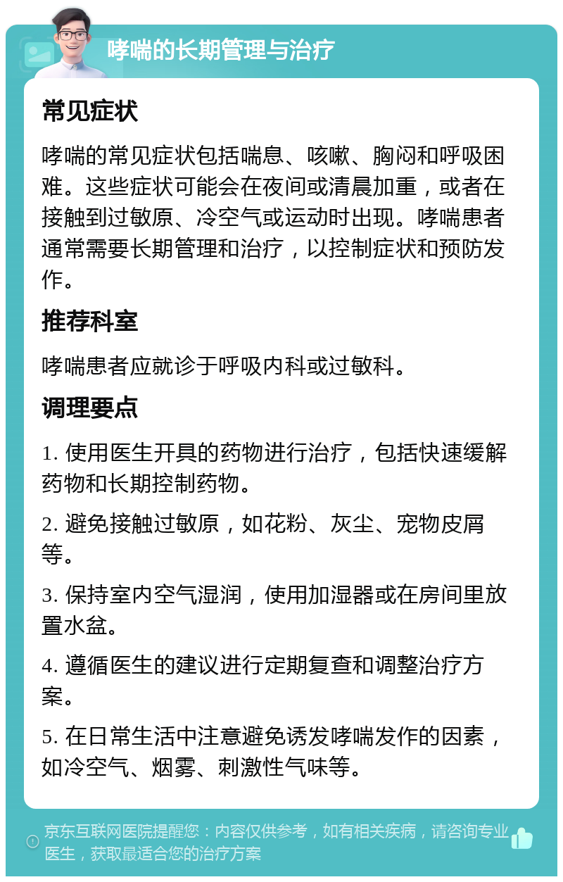 哮喘的长期管理与治疗 常见症状 哮喘的常见症状包括喘息、咳嗽、胸闷和呼吸困难。这些症状可能会在夜间或清晨加重，或者在接触到过敏原、冷空气或运动时出现。哮喘患者通常需要长期管理和治疗，以控制症状和预防发作。 推荐科室 哮喘患者应就诊于呼吸内科或过敏科。 调理要点 1. 使用医生开具的药物进行治疗，包括快速缓解药物和长期控制药物。 2. 避免接触过敏原，如花粉、灰尘、宠物皮屑等。 3. 保持室内空气湿润，使用加湿器或在房间里放置水盆。 4. 遵循医生的建议进行定期复查和调整治疗方案。 5. 在日常生活中注意避免诱发哮喘发作的因素，如冷空气、烟雾、刺激性气味等。