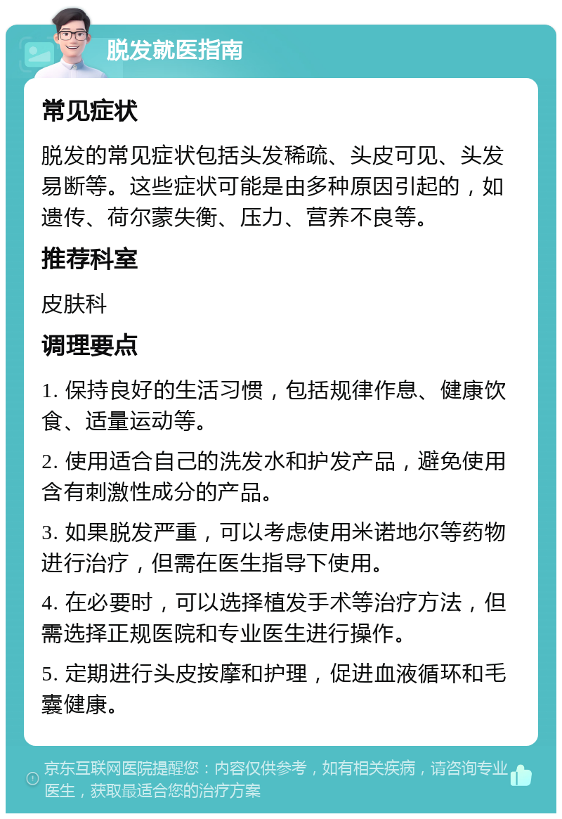 脱发就医指南 常见症状 脱发的常见症状包括头发稀疏、头皮可见、头发易断等。这些症状可能是由多种原因引起的，如遗传、荷尔蒙失衡、压力、营养不良等。 推荐科室 皮肤科 调理要点 1. 保持良好的生活习惯，包括规律作息、健康饮食、适量运动等。 2. 使用适合自己的洗发水和护发产品，避免使用含有刺激性成分的产品。 3. 如果脱发严重，可以考虑使用米诺地尔等药物进行治疗，但需在医生指导下使用。 4. 在必要时，可以选择植发手术等治疗方法，但需选择正规医院和专业医生进行操作。 5. 定期进行头皮按摩和护理，促进血液循环和毛囊健康。