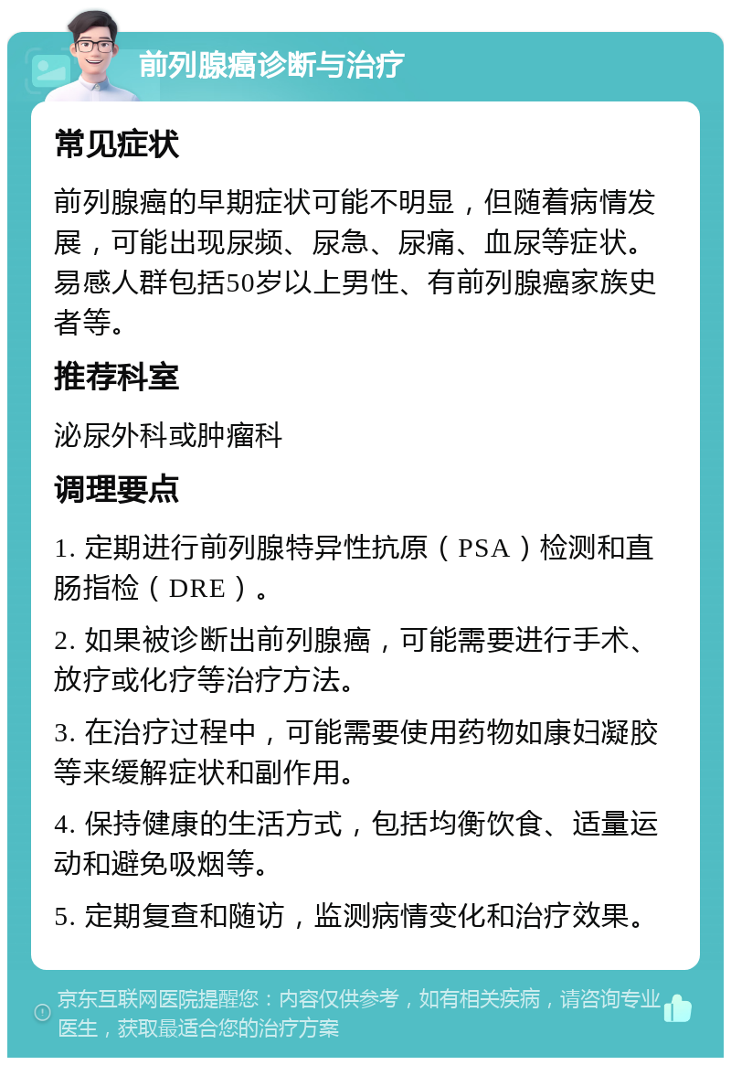 前列腺癌诊断与治疗 常见症状 前列腺癌的早期症状可能不明显，但随着病情发展，可能出现尿频、尿急、尿痛、血尿等症状。易感人群包括50岁以上男性、有前列腺癌家族史者等。 推荐科室 泌尿外科或肿瘤科 调理要点 1. 定期进行前列腺特异性抗原（PSA）检测和直肠指检（DRE）。 2. 如果被诊断出前列腺癌，可能需要进行手术、放疗或化疗等治疗方法。 3. 在治疗过程中，可能需要使用药物如康妇凝胶等来缓解症状和副作用。 4. 保持健康的生活方式，包括均衡饮食、适量运动和避免吸烟等。 5. 定期复查和随访，监测病情变化和治疗效果。