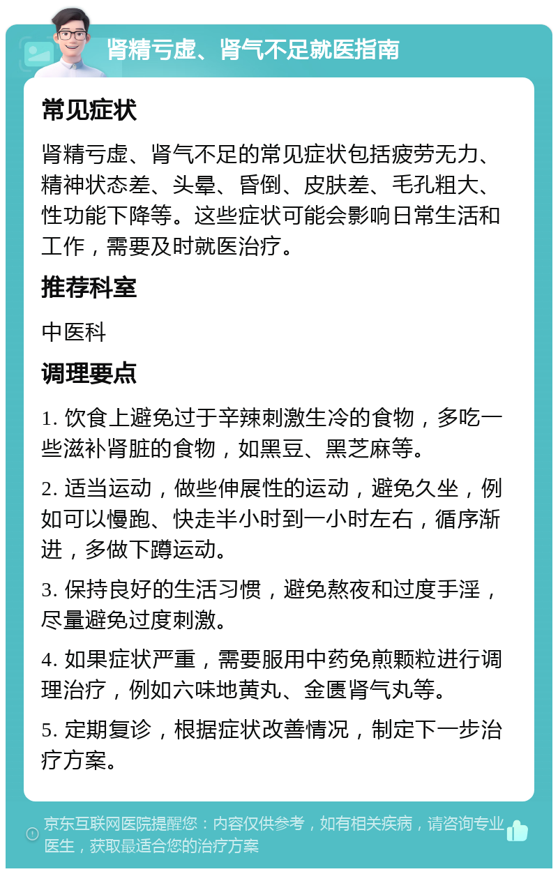 肾精亏虚、肾气不足就医指南 常见症状 肾精亏虚、肾气不足的常见症状包括疲劳无力、精神状态差、头晕、昏倒、皮肤差、毛孔粗大、性功能下降等。这些症状可能会影响日常生活和工作，需要及时就医治疗。 推荐科室 中医科 调理要点 1. 饮食上避免过于辛辣刺激生冷的食物，多吃一些滋补肾脏的食物，如黑豆、黑芝麻等。 2. 适当运动，做些伸展性的运动，避免久坐，例如可以慢跑、快走半小时到一小时左右，循序渐进，多做下蹲运动。 3. 保持良好的生活习惯，避免熬夜和过度手淫，尽量避免过度刺激。 4. 如果症状严重，需要服用中药免煎颗粒进行调理治疗，例如六味地黄丸、金匮肾气丸等。 5. 定期复诊，根据症状改善情况，制定下一步治疗方案。