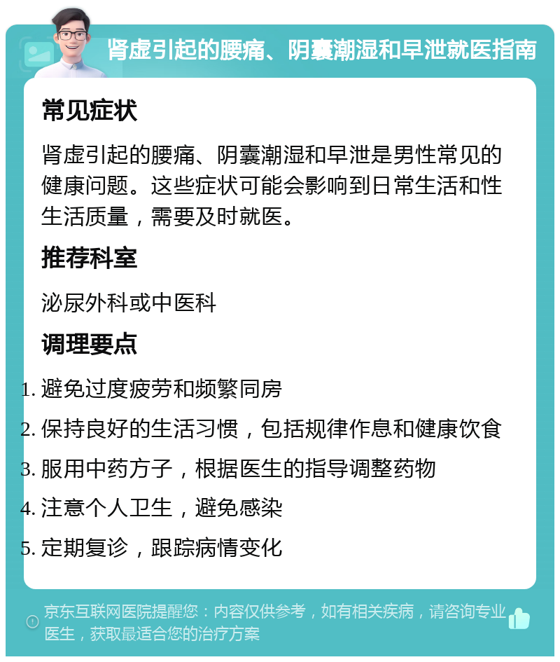 肾虚引起的腰痛、阴囊潮湿和早泄就医指南 常见症状 肾虚引起的腰痛、阴囊潮湿和早泄是男性常见的健康问题。这些症状可能会影响到日常生活和性生活质量，需要及时就医。 推荐科室 泌尿外科或中医科 调理要点 避免过度疲劳和频繁同房 保持良好的生活习惯，包括规律作息和健康饮食 服用中药方子，根据医生的指导调整药物 注意个人卫生，避免感染 定期复诊，跟踪病情变化