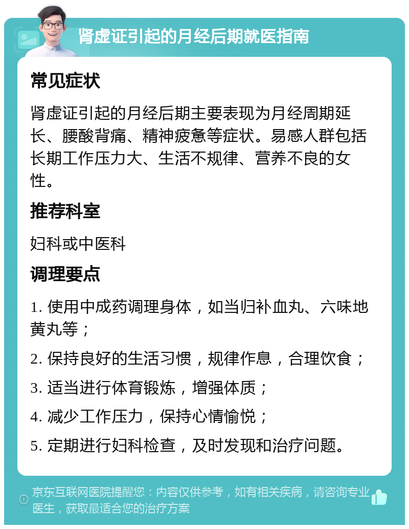 肾虚证引起的月经后期就医指南 常见症状 肾虚证引起的月经后期主要表现为月经周期延长、腰酸背痛、精神疲惫等症状。易感人群包括长期工作压力大、生活不规律、营养不良的女性。 推荐科室 妇科或中医科 调理要点 1. 使用中成药调理身体，如当归补血丸、六味地黄丸等； 2. 保持良好的生活习惯，规律作息，合理饮食； 3. 适当进行体育锻炼，增强体质； 4. 减少工作压力，保持心情愉悦； 5. 定期进行妇科检查，及时发现和治疗问题。