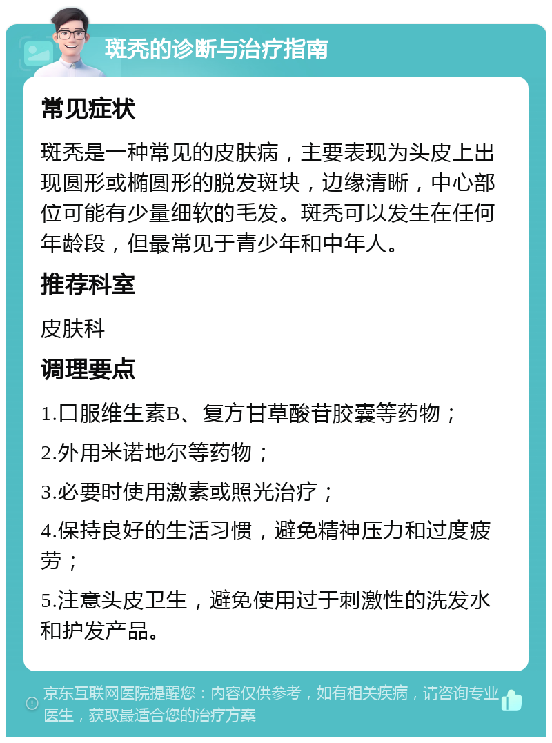 斑秃的诊断与治疗指南 常见症状 斑秃是一种常见的皮肤病，主要表现为头皮上出现圆形或椭圆形的脱发斑块，边缘清晰，中心部位可能有少量细软的毛发。斑秃可以发生在任何年龄段，但最常见于青少年和中年人。 推荐科室 皮肤科 调理要点 1.口服维生素B、复方甘草酸苷胶囊等药物； 2.外用米诺地尔等药物； 3.必要时使用激素或照光治疗； 4.保持良好的生活习惯，避免精神压力和过度疲劳； 5.注意头皮卫生，避免使用过于刺激性的洗发水和护发产品。