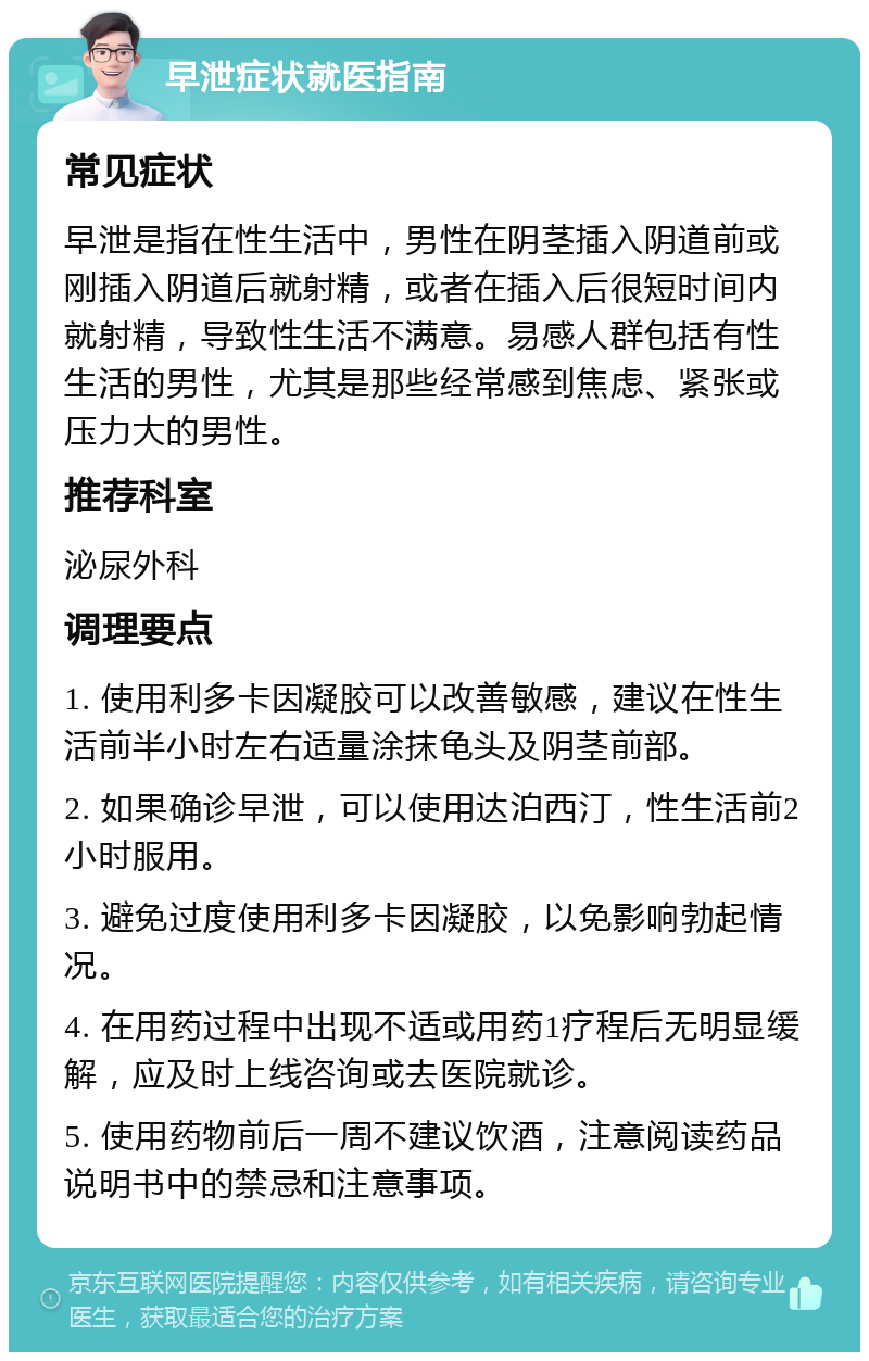 早泄症状就医指南 常见症状 早泄是指在性生活中，男性在阴茎插入阴道前或刚插入阴道后就射精，或者在插入后很短时间内就射精，导致性生活不满意。易感人群包括有性生活的男性，尤其是那些经常感到焦虑、紧张或压力大的男性。 推荐科室 泌尿外科 调理要点 1. 使用利多卡因凝胶可以改善敏感，建议在性生活前半小时左右适量涂抹龟头及阴茎前部。 2. 如果确诊早泄，可以使用达泊西汀，性生活前2小时服用。 3. 避免过度使用利多卡因凝胶，以免影响勃起情况。 4. 在用药过程中出现不适或用药1疗程后无明显缓解，应及时上线咨询或去医院就诊。 5. 使用药物前后一周不建议饮酒，注意阅读药品说明书中的禁忌和注意事项。