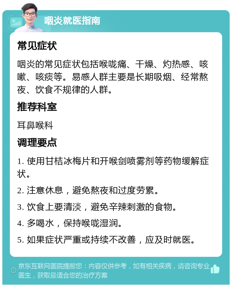 咽炎就医指南 常见症状 咽炎的常见症状包括喉咙痛、干燥、灼热感、咳嗽、咳痰等。易感人群主要是长期吸烟、经常熬夜、饮食不规律的人群。 推荐科室 耳鼻喉科 调理要点 1. 使用甘桔冰梅片和开喉剑喷雾剂等药物缓解症状。 2. 注意休息，避免熬夜和过度劳累。 3. 饮食上要清淡，避免辛辣刺激的食物。 4. 多喝水，保持喉咙湿润。 5. 如果症状严重或持续不改善，应及时就医。