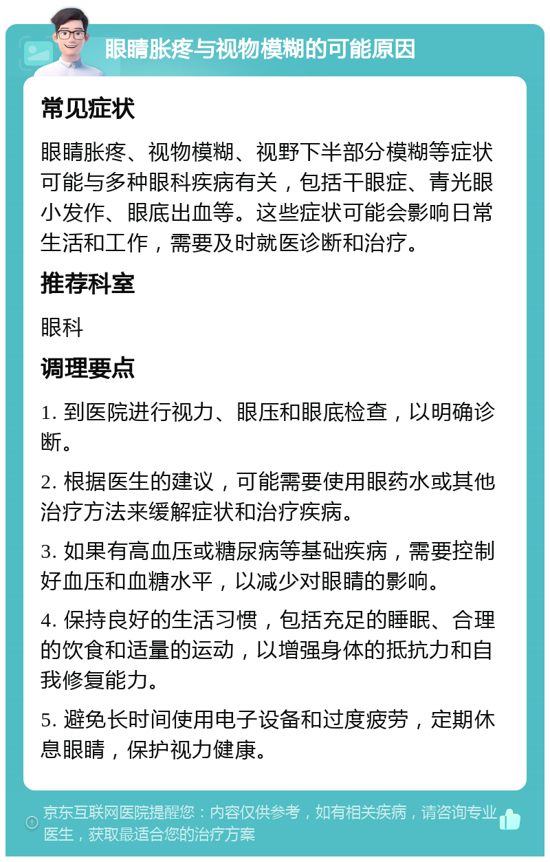 眼睛胀疼与视物模糊的可能原因 常见症状 眼睛胀疼、视物模糊、视野下半部分模糊等症状可能与多种眼科疾病有关，包括干眼症、青光眼小发作、眼底出血等。这些症状可能会影响日常生活和工作，需要及时就医诊断和治疗。 推荐科室 眼科 调理要点 1. 到医院进行视力、眼压和眼底检查，以明确诊断。 2. 根据医生的建议，可能需要使用眼药水或其他治疗方法来缓解症状和治疗疾病。 3. 如果有高血压或糖尿病等基础疾病，需要控制好血压和血糖水平，以减少对眼睛的影响。 4. 保持良好的生活习惯，包括充足的睡眠、合理的饮食和适量的运动，以增强身体的抵抗力和自我修复能力。 5. 避免长时间使用电子设备和过度疲劳，定期休息眼睛，保护视力健康。