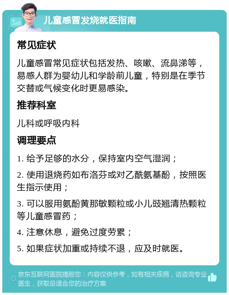 儿童感冒发烧就医指南 常见症状 儿童感冒常见症状包括发热、咳嗽、流鼻涕等，易感人群为婴幼儿和学龄前儿童，特别是在季节交替或气候变化时更易感染。 推荐科室 儿科或呼吸内科 调理要点 1. 给予足够的水分，保持室内空气湿润； 2. 使用退烧药如布洛芬或对乙酰氨基酚，按照医生指示使用； 3. 可以服用氨酚黄那敏颗粒或小儿豉翘清热颗粒等儿童感冒药； 4. 注意休息，避免过度劳累； 5. 如果症状加重或持续不退，应及时就医。