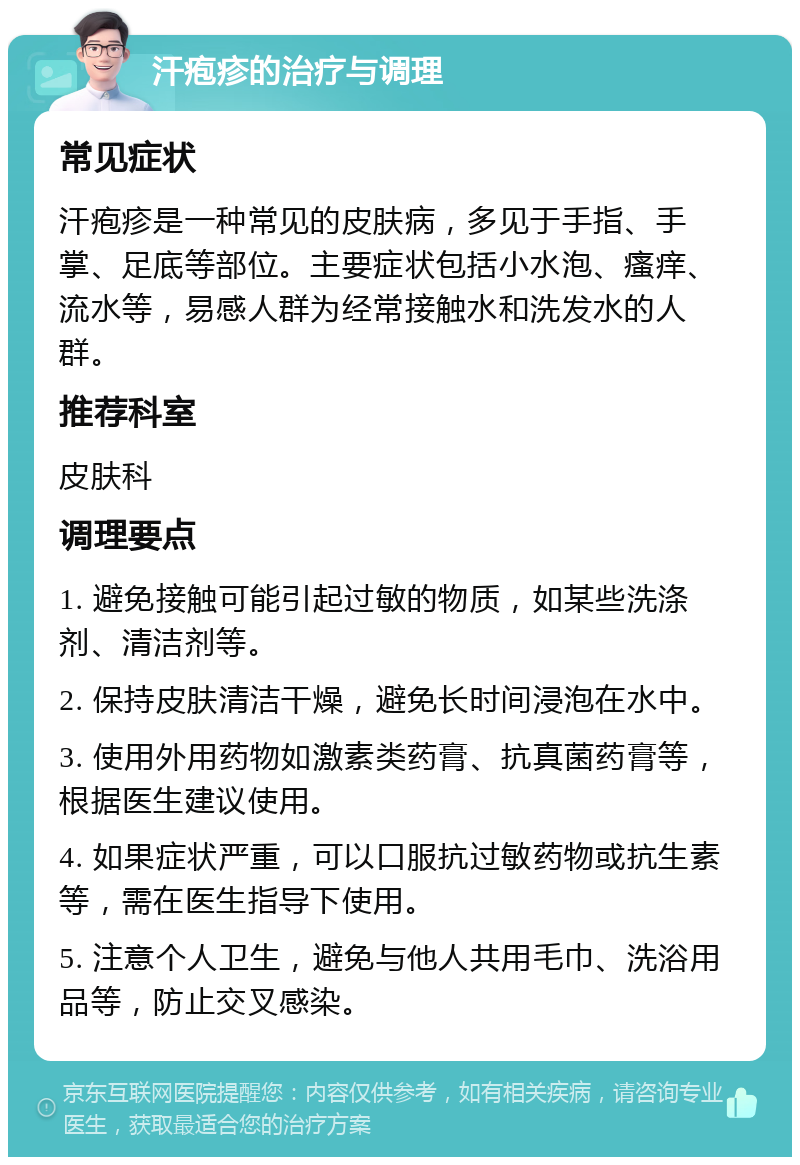 汗疱疹的治疗与调理 常见症状 汗疱疹是一种常见的皮肤病，多见于手指、手掌、足底等部位。主要症状包括小水泡、瘙痒、流水等，易感人群为经常接触水和洗发水的人群。 推荐科室 皮肤科 调理要点 1. 避免接触可能引起过敏的物质，如某些洗涤剂、清洁剂等。 2. 保持皮肤清洁干燥，避免长时间浸泡在水中。 3. 使用外用药物如激素类药膏、抗真菌药膏等，根据医生建议使用。 4. 如果症状严重，可以口服抗过敏药物或抗生素等，需在医生指导下使用。 5. 注意个人卫生，避免与他人共用毛巾、洗浴用品等，防止交叉感染。