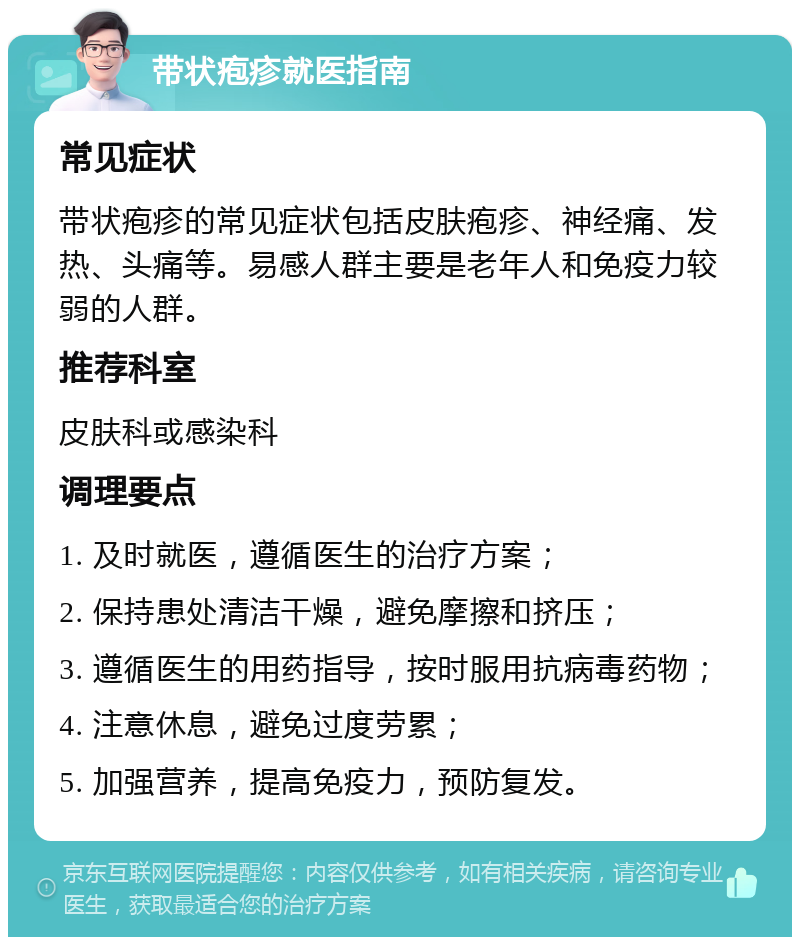 带状疱疹就医指南 常见症状 带状疱疹的常见症状包括皮肤疱疹、神经痛、发热、头痛等。易感人群主要是老年人和免疫力较弱的人群。 推荐科室 皮肤科或感染科 调理要点 1. 及时就医，遵循医生的治疗方案； 2. 保持患处清洁干燥，避免摩擦和挤压； 3. 遵循医生的用药指导，按时服用抗病毒药物； 4. 注意休息，避免过度劳累； 5. 加强营养，提高免疫力，预防复发。