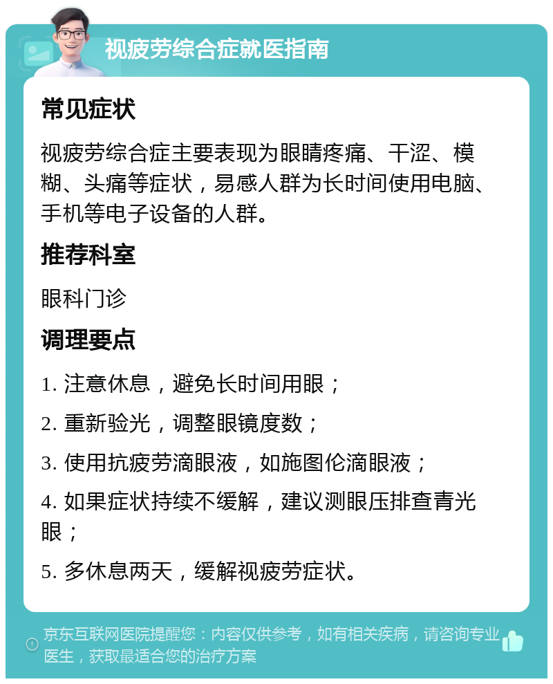 视疲劳综合症就医指南 常见症状 视疲劳综合症主要表现为眼睛疼痛、干涩、模糊、头痛等症状，易感人群为长时间使用电脑、手机等电子设备的人群。 推荐科室 眼科门诊 调理要点 1. 注意休息，避免长时间用眼； 2. 重新验光，调整眼镜度数； 3. 使用抗疲劳滴眼液，如施图伦滴眼液； 4. 如果症状持续不缓解，建议测眼压排查青光眼； 5. 多休息两天，缓解视疲劳症状。