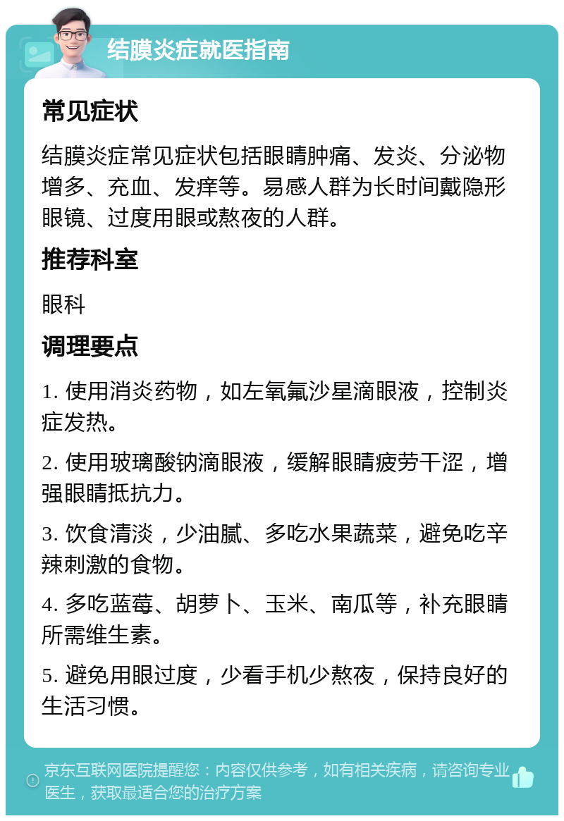 结膜炎症就医指南 常见症状 结膜炎症常见症状包括眼睛肿痛、发炎、分泌物增多、充血、发痒等。易感人群为长时间戴隐形眼镜、过度用眼或熬夜的人群。 推荐科室 眼科 调理要点 1. 使用消炎药物，如左氧氟沙星滴眼液，控制炎症发热。 2. 使用玻璃酸钠滴眼液，缓解眼睛疲劳干涩，增强眼睛抵抗力。 3. 饮食清淡，少油腻、多吃水果蔬菜，避免吃辛辣刺激的食物。 4. 多吃蓝莓、胡萝卜、玉米、南瓜等，补充眼睛所需维生素。 5. 避免用眼过度，少看手机少熬夜，保持良好的生活习惯。