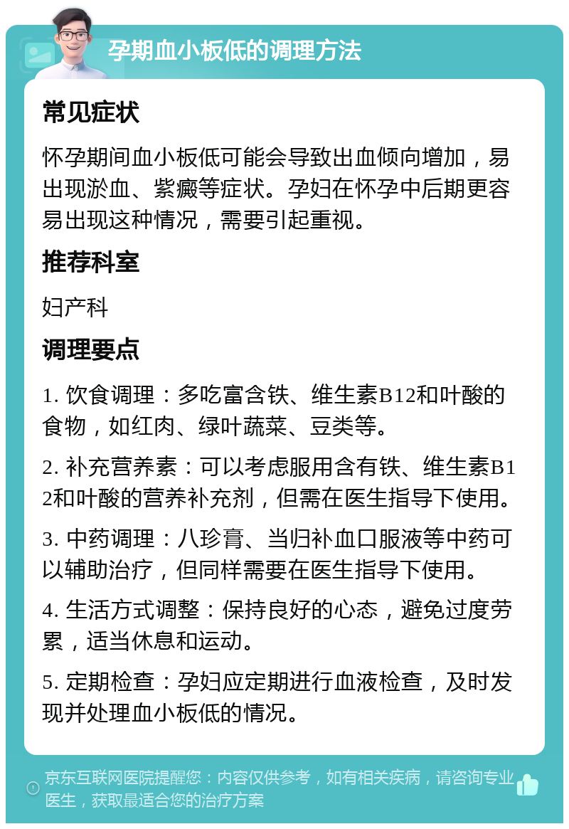 孕期血小板低的调理方法 常见症状 怀孕期间血小板低可能会导致出血倾向增加，易出现淤血、紫癜等症状。孕妇在怀孕中后期更容易出现这种情况，需要引起重视。 推荐科室 妇产科 调理要点 1. 饮食调理：多吃富含铁、维生素B12和叶酸的食物，如红肉、绿叶蔬菜、豆类等。 2. 补充营养素：可以考虑服用含有铁、维生素B12和叶酸的营养补充剂，但需在医生指导下使用。 3. 中药调理：八珍膏、当归补血口服液等中药可以辅助治疗，但同样需要在医生指导下使用。 4. 生活方式调整：保持良好的心态，避免过度劳累，适当休息和运动。 5. 定期检查：孕妇应定期进行血液检查，及时发现并处理血小板低的情况。