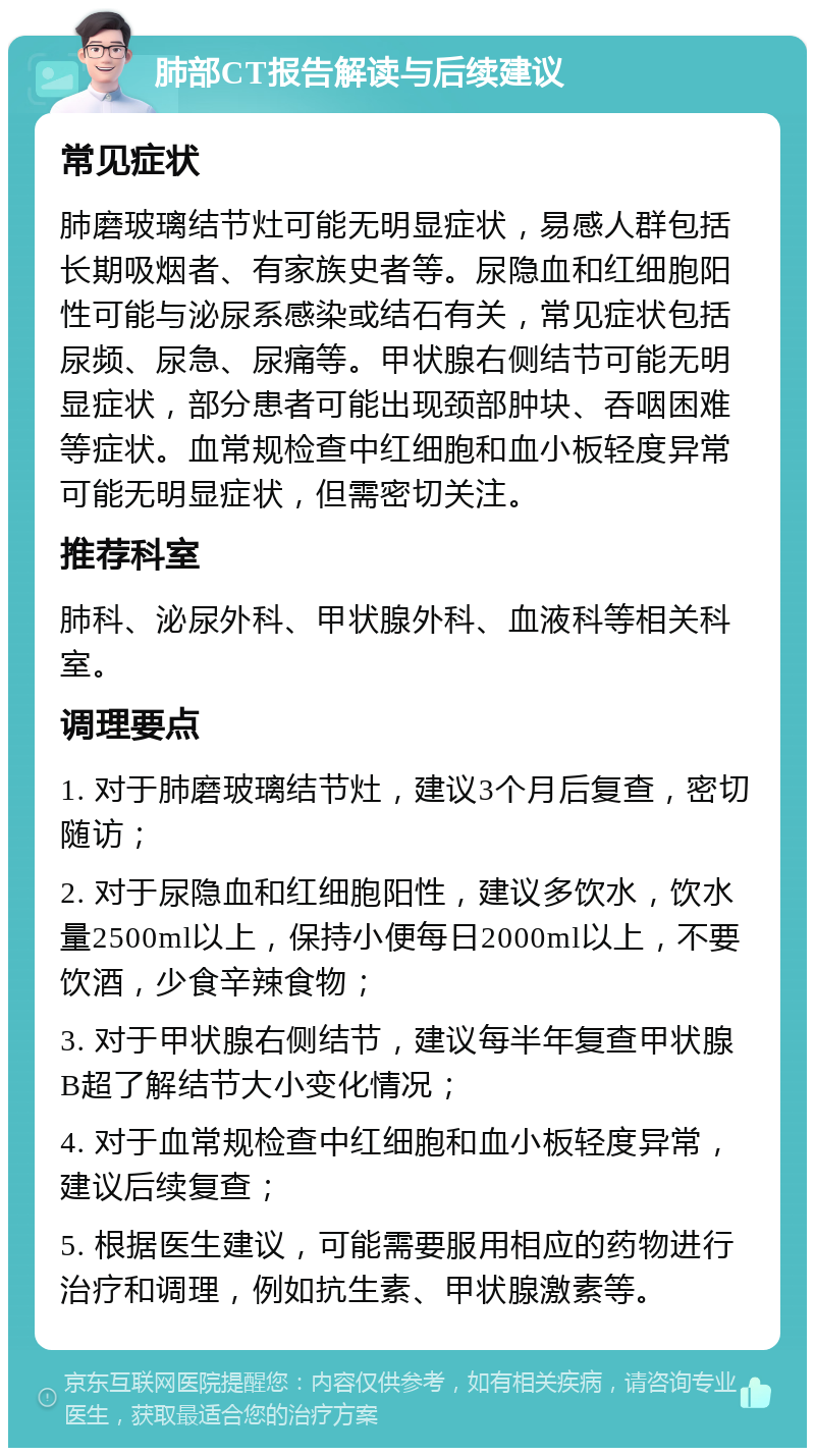 肺部CT报告解读与后续建议 常见症状 肺磨玻璃结节灶可能无明显症状，易感人群包括长期吸烟者、有家族史者等。尿隐血和红细胞阳性可能与泌尿系感染或结石有关，常见症状包括尿频、尿急、尿痛等。甲状腺右侧结节可能无明显症状，部分患者可能出现颈部肿块、吞咽困难等症状。血常规检查中红细胞和血小板轻度异常可能无明显症状，但需密切关注。 推荐科室 肺科、泌尿外科、甲状腺外科、血液科等相关科室。 调理要点 1. 对于肺磨玻璃结节灶，建议3个月后复查，密切随访； 2. 对于尿隐血和红细胞阳性，建议多饮水，饮水量2500ml以上，保持小便每日2000ml以上，不要饮酒，少食辛辣食物； 3. 对于甲状腺右侧结节，建议每半年复查甲状腺B超了解结节大小变化情况； 4. 对于血常规检查中红细胞和血小板轻度异常，建议后续复查； 5. 根据医生建议，可能需要服用相应的药物进行治疗和调理，例如抗生素、甲状腺激素等。