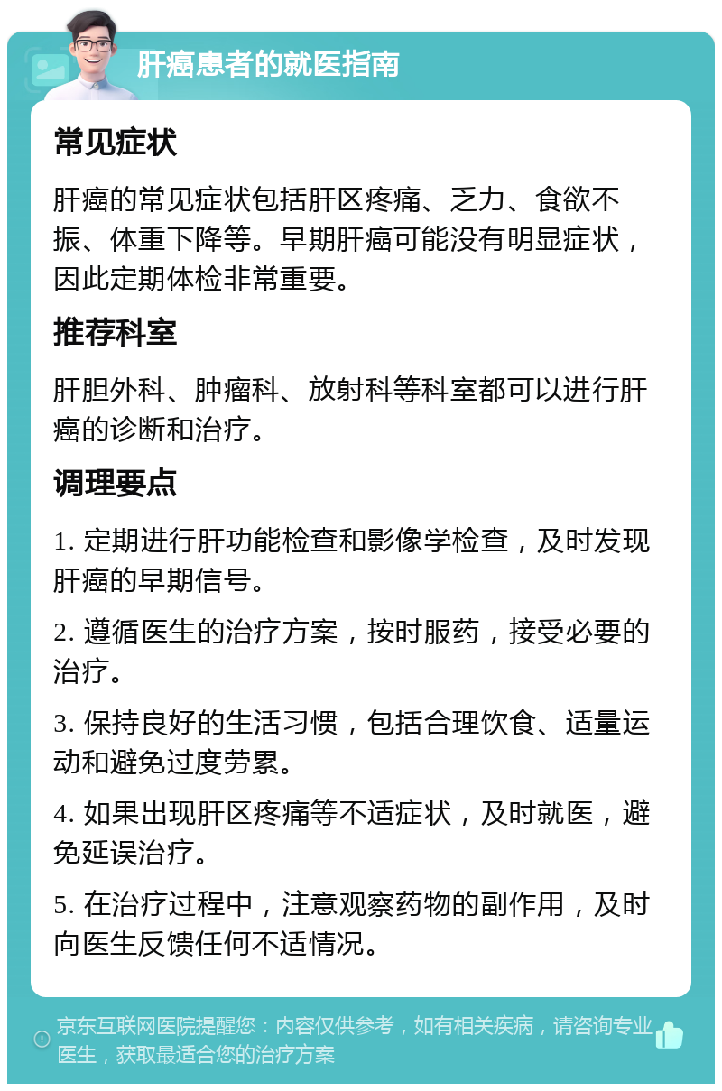 肝癌患者的就医指南 常见症状 肝癌的常见症状包括肝区疼痛、乏力、食欲不振、体重下降等。早期肝癌可能没有明显症状，因此定期体检非常重要。 推荐科室 肝胆外科、肿瘤科、放射科等科室都可以进行肝癌的诊断和治疗。 调理要点 1. 定期进行肝功能检查和影像学检查，及时发现肝癌的早期信号。 2. 遵循医生的治疗方案，按时服药，接受必要的治疗。 3. 保持良好的生活习惯，包括合理饮食、适量运动和避免过度劳累。 4. 如果出现肝区疼痛等不适症状，及时就医，避免延误治疗。 5. 在治疗过程中，注意观察药物的副作用，及时向医生反馈任何不适情况。