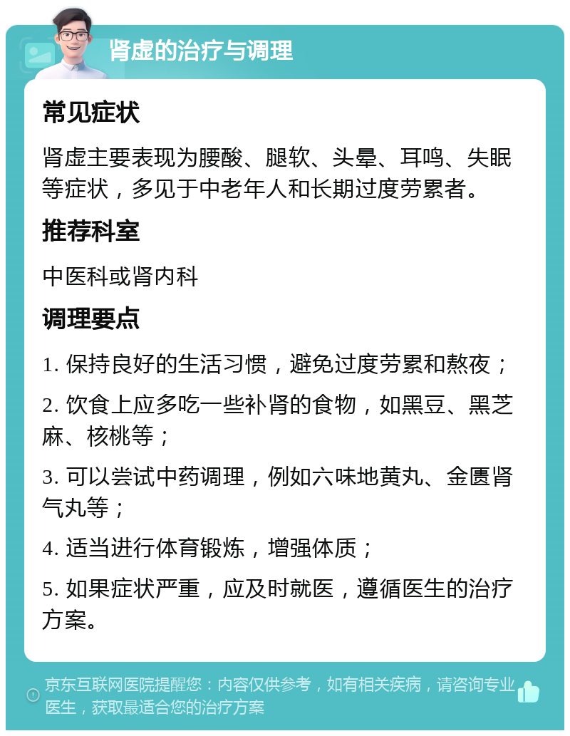 肾虚的治疗与调理 常见症状 肾虚主要表现为腰酸、腿软、头晕、耳鸣、失眠等症状，多见于中老年人和长期过度劳累者。 推荐科室 中医科或肾内科 调理要点 1. 保持良好的生活习惯，避免过度劳累和熬夜； 2. 饮食上应多吃一些补肾的食物，如黑豆、黑芝麻、核桃等； 3. 可以尝试中药调理，例如六味地黄丸、金匮肾气丸等； 4. 适当进行体育锻炼，增强体质； 5. 如果症状严重，应及时就医，遵循医生的治疗方案。