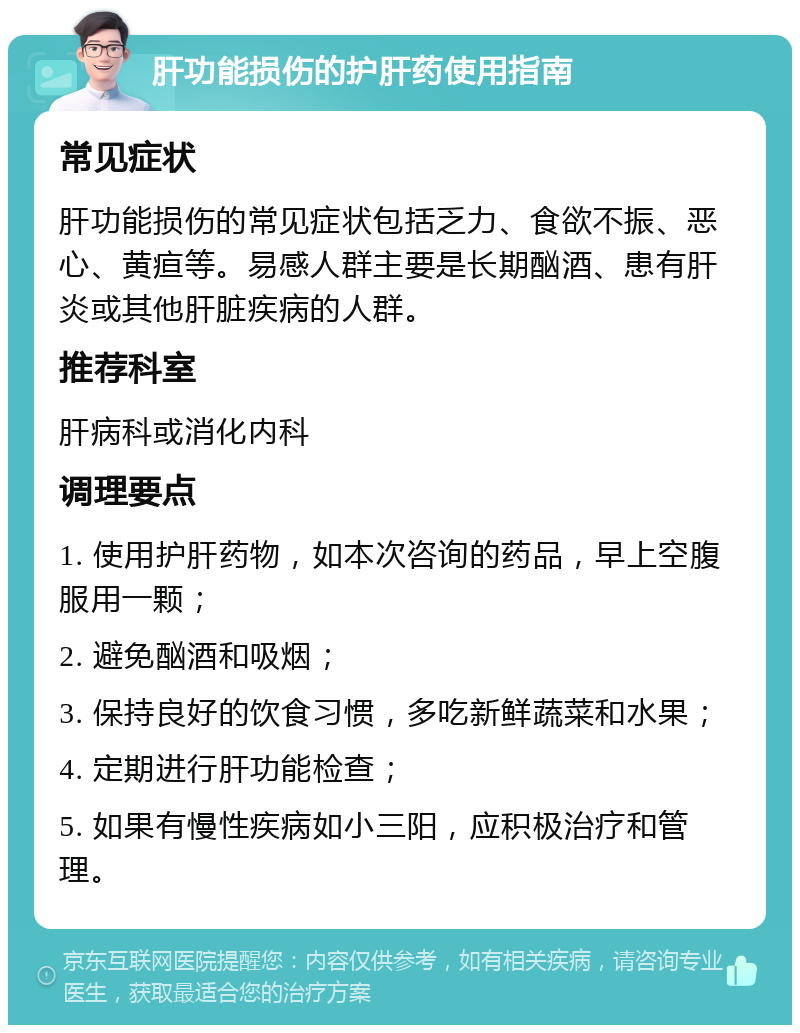 肝功能损伤的护肝药使用指南 常见症状 肝功能损伤的常见症状包括乏力、食欲不振、恶心、黄疸等。易感人群主要是长期酗酒、患有肝炎或其他肝脏疾病的人群。 推荐科室 肝病科或消化内科 调理要点 1. 使用护肝药物，如本次咨询的药品，早上空腹服用一颗； 2. 避免酗酒和吸烟； 3. 保持良好的饮食习惯，多吃新鲜蔬菜和水果； 4. 定期进行肝功能检查； 5. 如果有慢性疾病如小三阳，应积极治疗和管理。