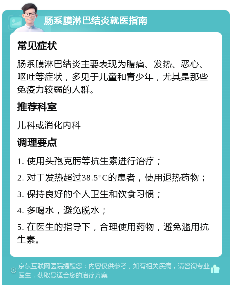 肠系膜淋巴结炎就医指南 常见症状 肠系膜淋巴结炎主要表现为腹痛、发热、恶心、呕吐等症状，多见于儿童和青少年，尤其是那些免疫力较弱的人群。 推荐科室 儿科或消化内科 调理要点 1. 使用头孢克肟等抗生素进行治疗； 2. 对于发热超过38.5°C的患者，使用退热药物； 3. 保持良好的个人卫生和饮食习惯； 4. 多喝水，避免脱水； 5. 在医生的指导下，合理使用药物，避免滥用抗生素。