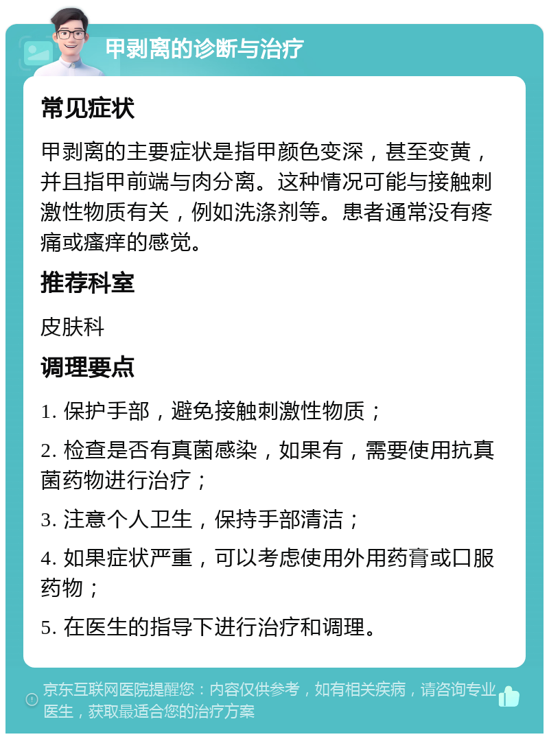 甲剥离的诊断与治疗 常见症状 甲剥离的主要症状是指甲颜色变深，甚至变黄，并且指甲前端与肉分离。这种情况可能与接触刺激性物质有关，例如洗涤剂等。患者通常没有疼痛或瘙痒的感觉。 推荐科室 皮肤科 调理要点 1. 保护手部，避免接触刺激性物质； 2. 检查是否有真菌感染，如果有，需要使用抗真菌药物进行治疗； 3. 注意个人卫生，保持手部清洁； 4. 如果症状严重，可以考虑使用外用药膏或口服药物； 5. 在医生的指导下进行治疗和调理。