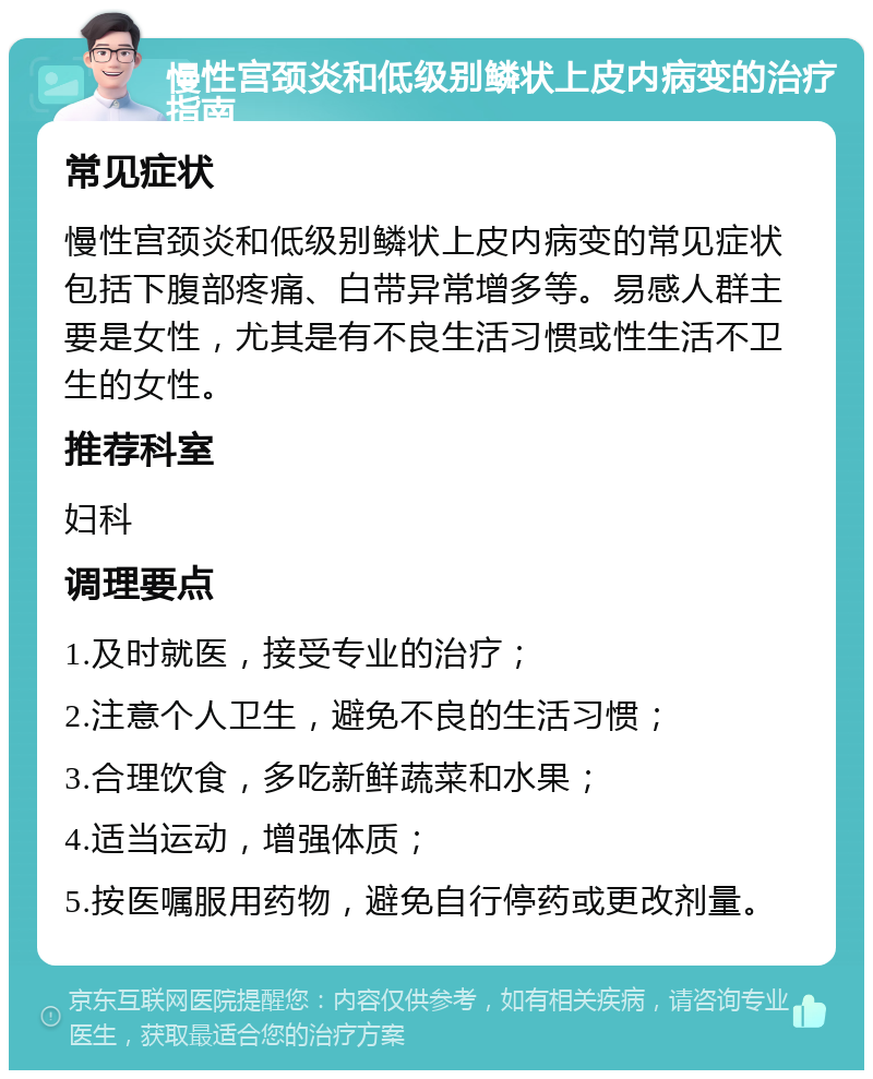 慢性宫颈炎和低级别鳞状上皮内病变的治疗指南 常见症状 慢性宫颈炎和低级别鳞状上皮内病变的常见症状包括下腹部疼痛、白带异常增多等。易感人群主要是女性，尤其是有不良生活习惯或性生活不卫生的女性。 推荐科室 妇科 调理要点 1.及时就医，接受专业的治疗； 2.注意个人卫生，避免不良的生活习惯； 3.合理饮食，多吃新鲜蔬菜和水果； 4.适当运动，增强体质； 5.按医嘱服用药物，避免自行停药或更改剂量。