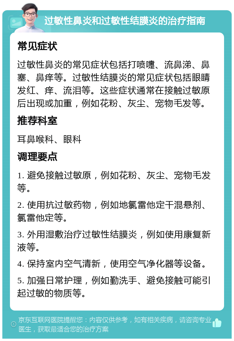 过敏性鼻炎和过敏性结膜炎的治疗指南 常见症状 过敏性鼻炎的常见症状包括打喷嚏、流鼻涕、鼻塞、鼻痒等。过敏性结膜炎的常见症状包括眼睛发红、痒、流泪等。这些症状通常在接触过敏原后出现或加重，例如花粉、灰尘、宠物毛发等。 推荐科室 耳鼻喉科、眼科 调理要点 1. 避免接触过敏原，例如花粉、灰尘、宠物毛发等。 2. 使用抗过敏药物，例如地氯雷他定干混悬剂、氯雷他定等。 3. 外用湿敷治疗过敏性结膜炎，例如使用康复新液等。 4. 保持室内空气清新，使用空气净化器等设备。 5. 加强日常护理，例如勤洗手、避免接触可能引起过敏的物质等。