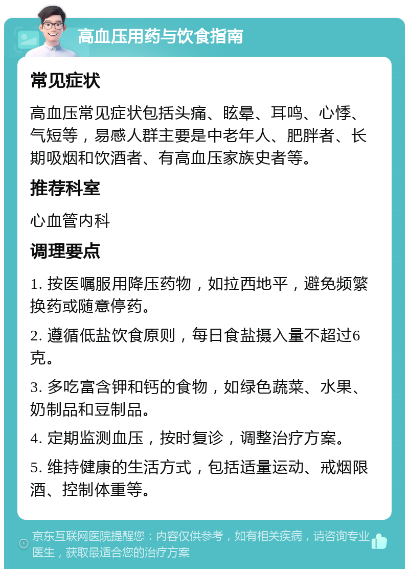 高血压用药与饮食指南 常见症状 高血压常见症状包括头痛、眩晕、耳鸣、心悸、气短等，易感人群主要是中老年人、肥胖者、长期吸烟和饮酒者、有高血压家族史者等。 推荐科室 心血管内科 调理要点 1. 按医嘱服用降压药物，如拉西地平，避免频繁换药或随意停药。 2. 遵循低盐饮食原则，每日食盐摄入量不超过6克。 3. 多吃富含钾和钙的食物，如绿色蔬菜、水果、奶制品和豆制品。 4. 定期监测血压，按时复诊，调整治疗方案。 5. 维持健康的生活方式，包括适量运动、戒烟限酒、控制体重等。