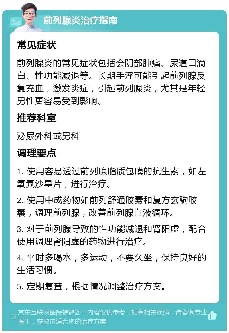 前列腺炎治疗指南 常见症状 前列腺炎的常见症状包括会阴部肿痛、尿道口滴白、性功能减退等。长期手淫可能引起前列腺反复充血，激发炎症，引起前列腺炎，尤其是年轻男性更容易受到影响。 推荐科室 泌尿外科或男科 调理要点 1. 使用容易透过前列腺脂质包膜的抗生素，如左氧氟沙星片，进行治疗。 2. 使用中成药物如前列舒通胶囊和复方玄驹胶囊，调理前列腺，改善前列腺血液循环。 3. 对于前列腺导致的性功能减退和肾阳虚，配合使用调理肾阳虚的药物进行治疗。 4. 平时多喝水，多运动，不要久坐，保持良好的生活习惯。 5. 定期复查，根据情况调整治疗方案。