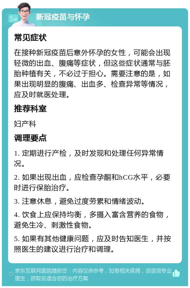 新冠疫苗与怀孕 常见症状 在接种新冠疫苗后意外怀孕的女性，可能会出现轻微的出血、腹痛等症状，但这些症状通常与胚胎种植有关，不必过于担心。需要注意的是，如果出现明显的腹痛、出血多、检查异常等情况，应及时就医处理。 推荐科室 妇产科 调理要点 1. 定期进行产检，及时发现和处理任何异常情况。 2. 如果出现出血，应检查孕酮和hCG水平，必要时进行保胎治疗。 3. 注意休息，避免过度劳累和情绪波动。 4. 饮食上应保持均衡，多摄入富含营养的食物，避免生冷、刺激性食物。 5. 如果有其他健康问题，应及时告知医生，并按照医生的建议进行治疗和调理。