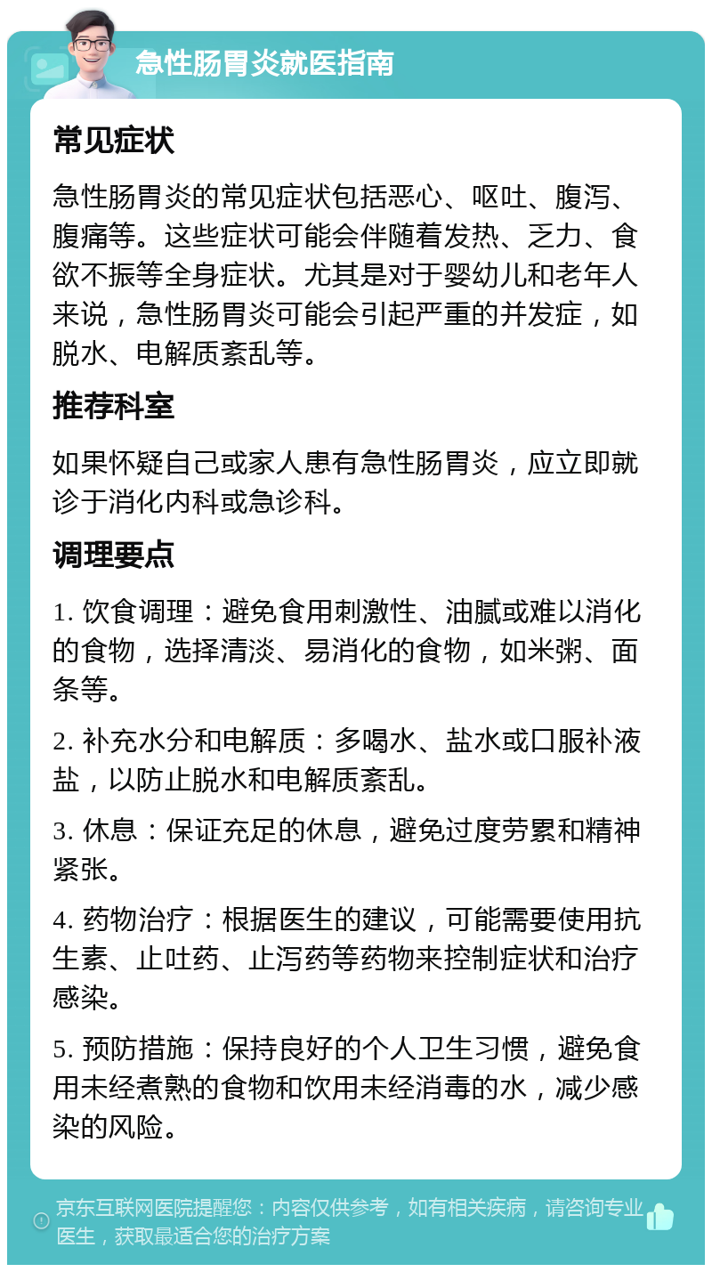 急性肠胃炎就医指南 常见症状 急性肠胃炎的常见症状包括恶心、呕吐、腹泻、腹痛等。这些症状可能会伴随着发热、乏力、食欲不振等全身症状。尤其是对于婴幼儿和老年人来说，急性肠胃炎可能会引起严重的并发症，如脱水、电解质紊乱等。 推荐科室 如果怀疑自己或家人患有急性肠胃炎，应立即就诊于消化内科或急诊科。 调理要点 1. 饮食调理：避免食用刺激性、油腻或难以消化的食物，选择清淡、易消化的食物，如米粥、面条等。 2. 补充水分和电解质：多喝水、盐水或口服补液盐，以防止脱水和电解质紊乱。 3. 休息：保证充足的休息，避免过度劳累和精神紧张。 4. 药物治疗：根据医生的建议，可能需要使用抗生素、止吐药、止泻药等药物来控制症状和治疗感染。 5. 预防措施：保持良好的个人卫生习惯，避免食用未经煮熟的食物和饮用未经消毒的水，减少感染的风险。