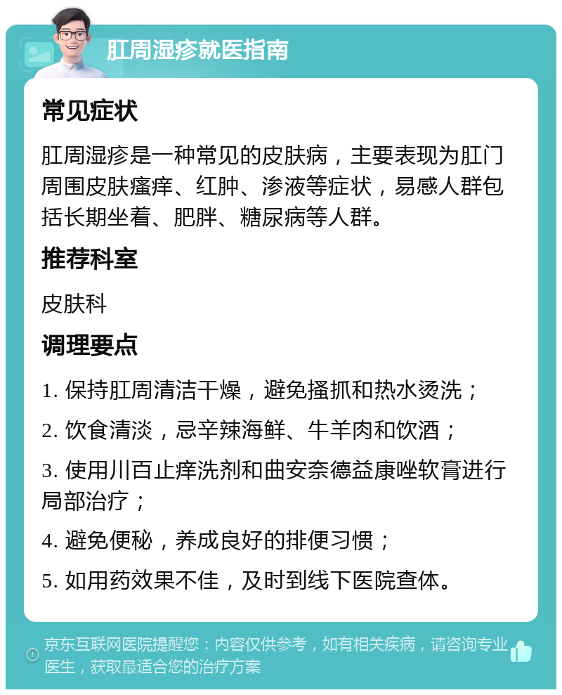 肛周湿疹就医指南 常见症状 肛周湿疹是一种常见的皮肤病，主要表现为肛门周围皮肤瘙痒、红肿、渗液等症状，易感人群包括长期坐着、肥胖、糖尿病等人群。 推荐科室 皮肤科 调理要点 1. 保持肛周清洁干燥，避免搔抓和热水烫洗； 2. 饮食清淡，忌辛辣海鲜、牛羊肉和饮酒； 3. 使用川百止痒洗剂和曲安奈德益康唑软膏进行局部治疗； 4. 避免便秘，养成良好的排便习惯； 5. 如用药效果不佳，及时到线下医院查体。