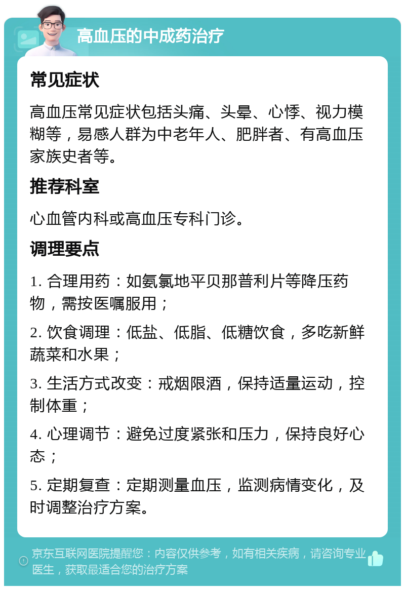 高血压的中成药治疗 常见症状 高血压常见症状包括头痛、头晕、心悸、视力模糊等，易感人群为中老年人、肥胖者、有高血压家族史者等。 推荐科室 心血管内科或高血压专科门诊。 调理要点 1. 合理用药：如氨氯地平贝那普利片等降压药物，需按医嘱服用； 2. 饮食调理：低盐、低脂、低糖饮食，多吃新鲜蔬菜和水果； 3. 生活方式改变：戒烟限酒，保持适量运动，控制体重； 4. 心理调节：避免过度紧张和压力，保持良好心态； 5. 定期复查：定期测量血压，监测病情变化，及时调整治疗方案。