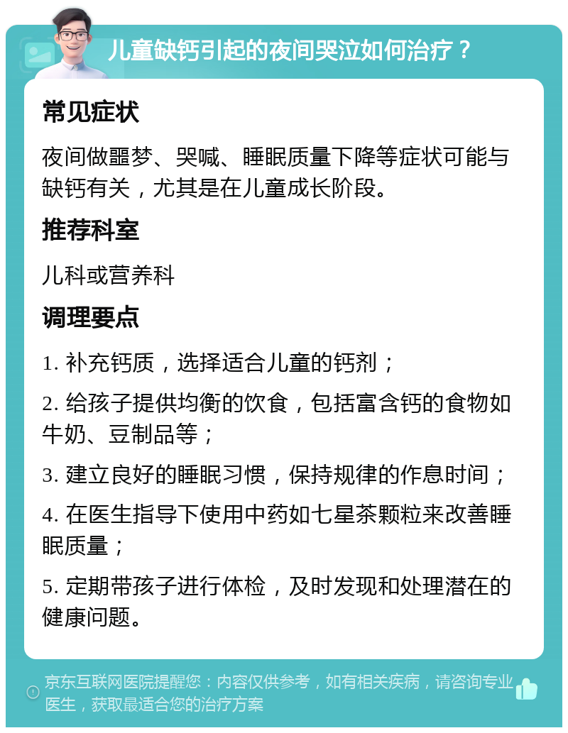 儿童缺钙引起的夜间哭泣如何治疗？ 常见症状 夜间做噩梦、哭喊、睡眠质量下降等症状可能与缺钙有关，尤其是在儿童成长阶段。 推荐科室 儿科或营养科 调理要点 1. 补充钙质，选择适合儿童的钙剂； 2. 给孩子提供均衡的饮食，包括富含钙的食物如牛奶、豆制品等； 3. 建立良好的睡眠习惯，保持规律的作息时间； 4. 在医生指导下使用中药如七星茶颗粒来改善睡眠质量； 5. 定期带孩子进行体检，及时发现和处理潜在的健康问题。