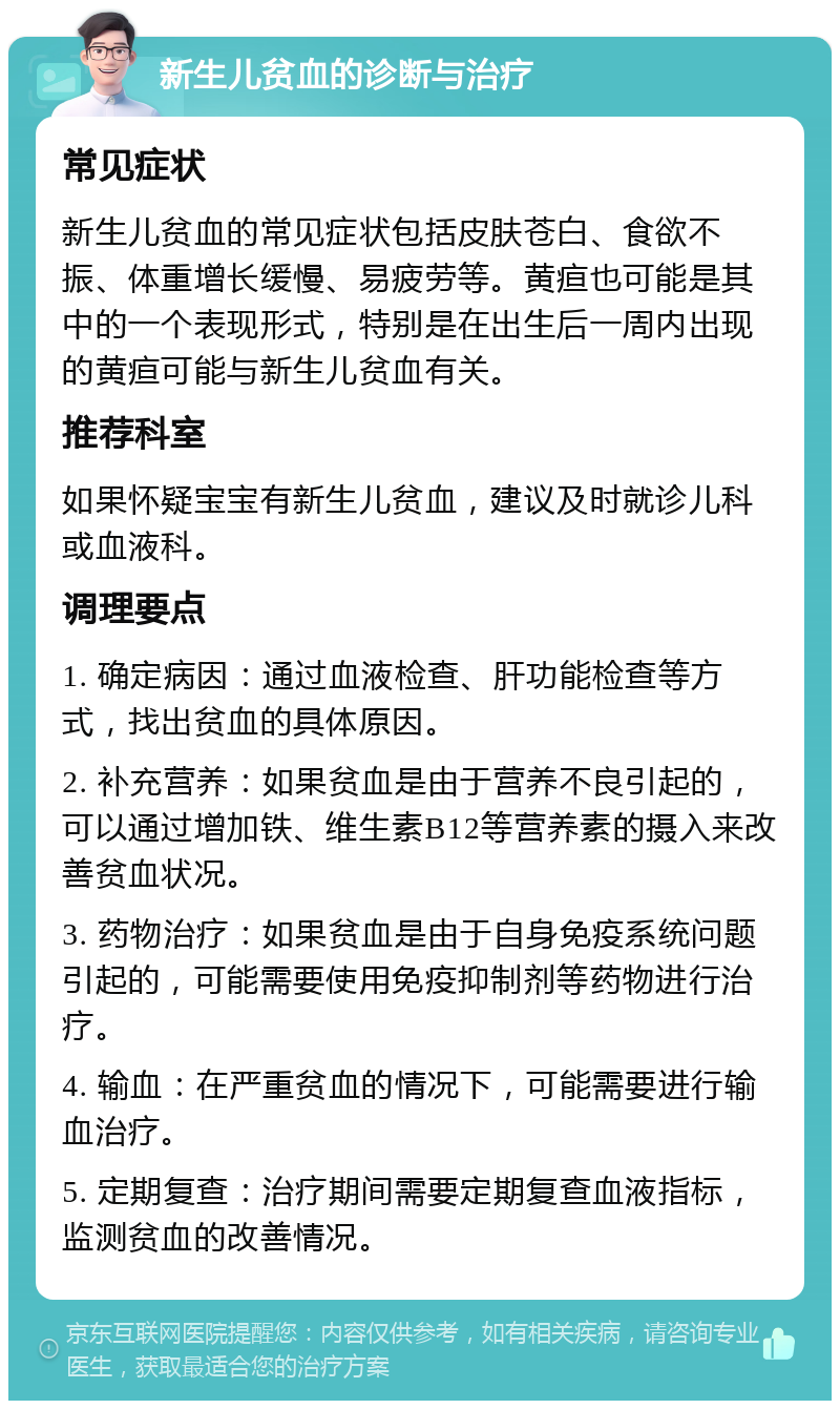 新生儿贫血的诊断与治疗 常见症状 新生儿贫血的常见症状包括皮肤苍白、食欲不振、体重增长缓慢、易疲劳等。黄疸也可能是其中的一个表现形式，特别是在出生后一周内出现的黄疸可能与新生儿贫血有关。 推荐科室 如果怀疑宝宝有新生儿贫血，建议及时就诊儿科或血液科。 调理要点 1. 确定病因：通过血液检查、肝功能检查等方式，找出贫血的具体原因。 2. 补充营养：如果贫血是由于营养不良引起的，可以通过增加铁、维生素B12等营养素的摄入来改善贫血状况。 3. 药物治疗：如果贫血是由于自身免疫系统问题引起的，可能需要使用免疫抑制剂等药物进行治疗。 4. 输血：在严重贫血的情况下，可能需要进行输血治疗。 5. 定期复查：治疗期间需要定期复查血液指标，监测贫血的改善情况。