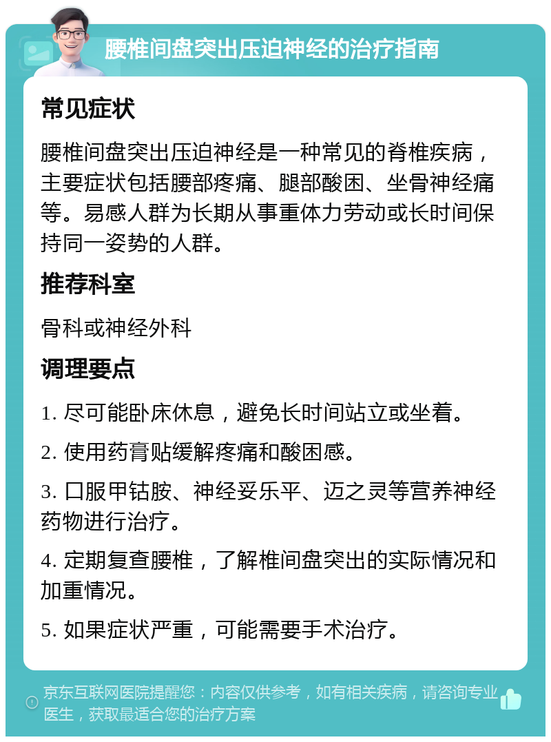 腰椎间盘突出压迫神经的治疗指南 常见症状 腰椎间盘突出压迫神经是一种常见的脊椎疾病，主要症状包括腰部疼痛、腿部酸困、坐骨神经痛等。易感人群为长期从事重体力劳动或长时间保持同一姿势的人群。 推荐科室 骨科或神经外科 调理要点 1. 尽可能卧床休息，避免长时间站立或坐着。 2. 使用药膏贴缓解疼痛和酸困感。 3. 口服甲钴胺、神经妥乐平、迈之灵等营养神经药物进行治疗。 4. 定期复查腰椎，了解椎间盘突出的实际情况和加重情况。 5. 如果症状严重，可能需要手术治疗。