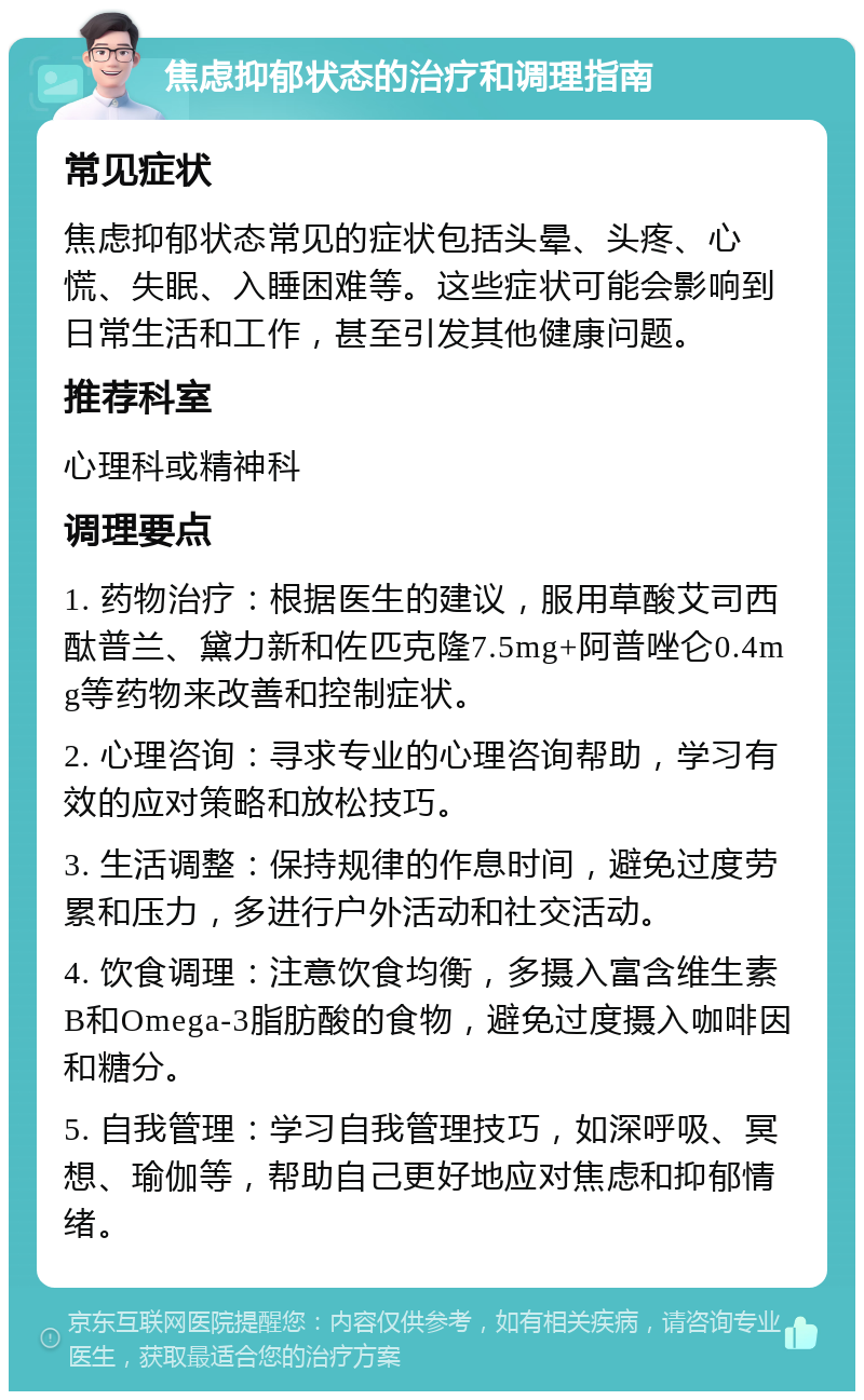 焦虑抑郁状态的治疗和调理指南 常见症状 焦虑抑郁状态常见的症状包括头晕、头疼、心慌、失眠、入睡困难等。这些症状可能会影响到日常生活和工作，甚至引发其他健康问题。 推荐科室 心理科或精神科 调理要点 1. 药物治疗：根据医生的建议，服用草酸艾司西酞普兰、黛力新和佐匹克隆7.5mg+阿普唑仑0.4mg等药物来改善和控制症状。 2. 心理咨询：寻求专业的心理咨询帮助，学习有效的应对策略和放松技巧。 3. 生活调整：保持规律的作息时间，避免过度劳累和压力，多进行户外活动和社交活动。 4. 饮食调理：注意饮食均衡，多摄入富含维生素B和Omega-3脂肪酸的食物，避免过度摄入咖啡因和糖分。 5. 自我管理：学习自我管理技巧，如深呼吸、冥想、瑜伽等，帮助自己更好地应对焦虑和抑郁情绪。