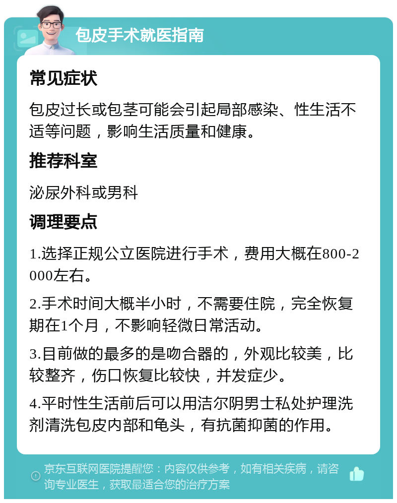 包皮手术就医指南 常见症状 包皮过长或包茎可能会引起局部感染、性生活不适等问题，影响生活质量和健康。 推荐科室 泌尿外科或男科 调理要点 1.选择正规公立医院进行手术，费用大概在800-2000左右。 2.手术时间大概半小时，不需要住院，完全恢复期在1个月，不影响轻微日常活动。 3.目前做的最多的是吻合器的，外观比较美，比较整齐，伤口恢复比较快，并发症少。 4.平时性生活前后可以用洁尔阴男士私处护理洗剂清洗包皮内部和龟头，有抗菌抑菌的作用。