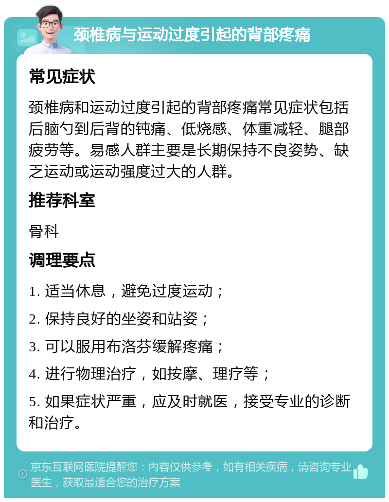 颈椎病与运动过度引起的背部疼痛 常见症状 颈椎病和运动过度引起的背部疼痛常见症状包括后脑勺到后背的钝痛、低烧感、体重减轻、腿部疲劳等。易感人群主要是长期保持不良姿势、缺乏运动或运动强度过大的人群。 推荐科室 骨科 调理要点 1. 适当休息，避免过度运动； 2. 保持良好的坐姿和站姿； 3. 可以服用布洛芬缓解疼痛； 4. 进行物理治疗，如按摩、理疗等； 5. 如果症状严重，应及时就医，接受专业的诊断和治疗。